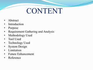 CONTENT
• Abstract
• Introduction
• Purpose
• Requirement Gathering and Analysis
• Methodology Used
• Tool Used
• Technology Used
• System Design
• Limitation
• Future Enhancement
• Reference
 