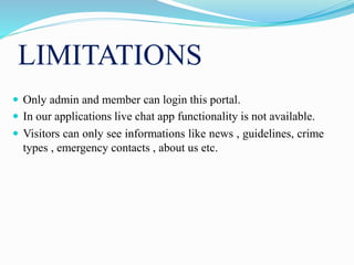 LIMITATIONS
 Only admin and member can login this portal.
 In our applications live chat app functionality is not available.
 Visitors can only see informations like news , guidelines, crime
types , emergency contacts , about us etc.
 