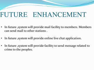 FUTURE ENHANCEMENT
• In future ,system will provide mail facility to members. Members
can send mail to other stations .
• In future ,system will provide online live chat application.
• In future ,system will provide facility to send message related to
crime to the peoples.
 