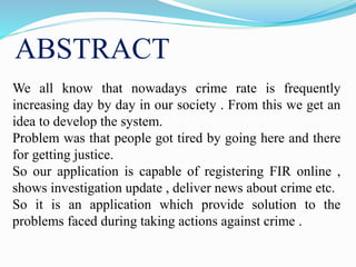 ABSTRACT
We all know that nowadays crime rate is frequently
increasing day by day in our society . From this we get an
idea to develop the system.
Problem was that people got tired by going here and there
for getting justice.
So our application is capable of registering FIR online ,
shows investigation update , deliver news about crime etc.
So it is an application which provide solution to the
problems faced during taking actions against crime .
 