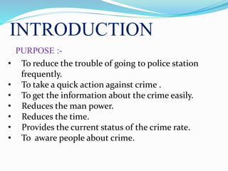 INTRODUCTION
PURPOSE :-
• To reduce the trouble of going to police station
frequently.
• To take a quick action against crime .
• To get the information about the crime easily.
• Reduces the man power.
• Reduces the time.
• Provides the current status of the crime rate.
• To aware people about crime.
 
