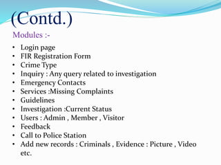 (Contd.)
Modules :-
• Login page
• FIR Registration Form
• Crime Type
• Inquiry : Any query related to investigation
• Emergency Contacts
• Services :Missing Complaints
• Guidelines
• Investigation :Current Status
• Users : Admin , Member , Visitor
• Feedback
• Call to Police Station
• Add new records : Criminals , Evidence : Picture , Video
etc.
 