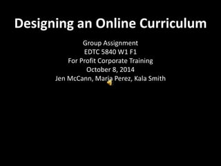 Designing an Online Curriculum 
Group Assignment 
EDTC 5840 W1 F1 
For Profit Corporate Training 
October 8, 2014 
Jen McCann, Maria Perez, Kala Smith 
 