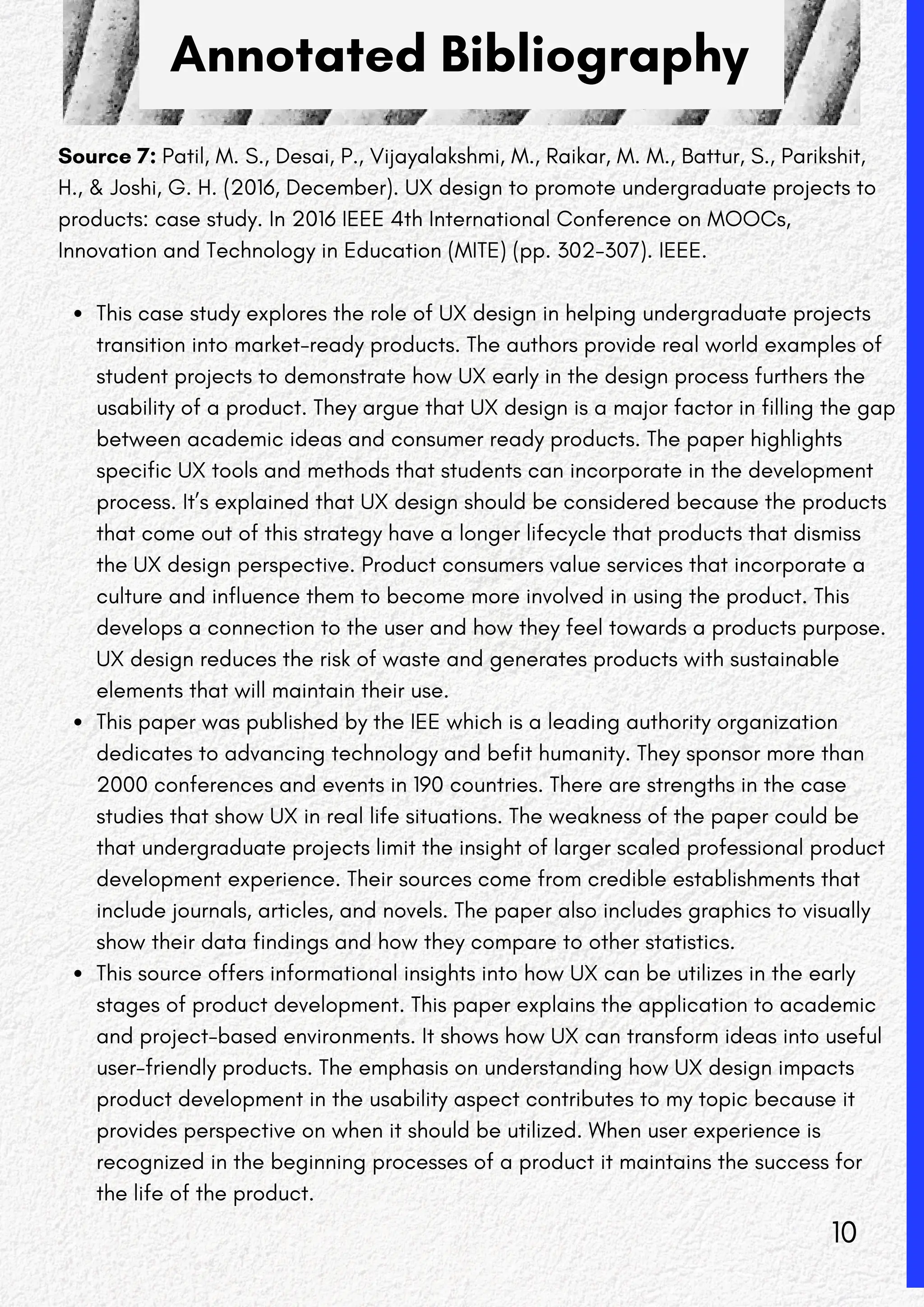 Annotated Bibliography
Source 7: Patil, M. S., Desai, P., Vijayalakshmi, M., Raikar, M. M., Battur, S., Parikshit,
H., & Joshi, G. H. (2016, December). UX design to promote undergraduate projects to
products: case study. In 2016 IEEE 4th International Conference on MOOCs,
Innovation and Technology in Education (MITE) (pp. 302-307). IEEE.
This case study explores the role of UX design in helping undergraduate projects
transition into market-ready products. The authors provide real world examples of
student projects to demonstrate how UX early in the design process furthers the
usability of a product. They argue that UX design is a major factor in filling the gap
between academic ideas and consumer ready products. The paper highlights
specific UX tools and methods that students can incorporate in the development
process. It’s explained that UX design should be considered because the products
that come out of this strategy have a longer lifecycle that products that dismiss
the UX design perspective. Product consumers value services that incorporate a
culture and influence them to become more involved in using the product. This
develops a connection to the user and how they feel towards a products purpose.
UX design reduces the risk of waste and generates products with sustainable
elements that will maintain their use.
This paper was published by the IEE which is a leading authority organization
dedicates to advancing technology and befit humanity. They sponsor more than
2000 conferences and events in 190 countries. There are strengths in the case
studies that show UX in real life situations. The weakness of the paper could be
that undergraduate projects limit the insight of larger scaled professional product
development experience. Their sources come from credible establishments that
include journals, articles, and novels. The paper also includes graphics to visually
show their data findings and how they compare to other statistics.
This source offers informational insights into how UX can be utilizes in the early
stages of product development. This paper explains the application to academic
and project-based environments. It shows how UX can transform ideas into useful
user-friendly products. The emphasis on understanding how UX design impacts
product development in the usability aspect contributes to my topic because it
provides perspective on when it should be utilized. When user experience is
recognized in the beginning processes of a product it maintains the success for
the life of the product.
10
 