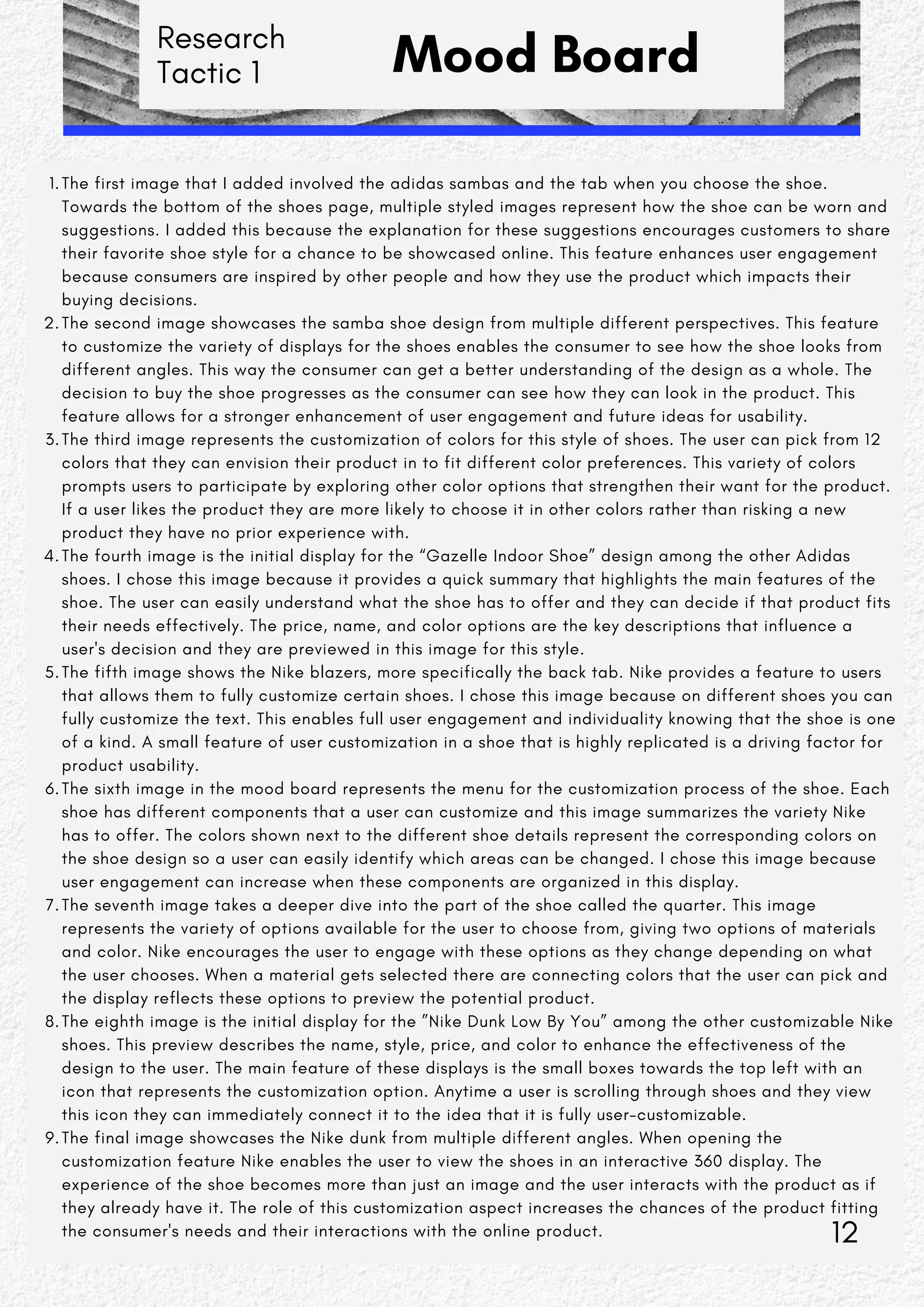 Research
Tactic 1 Mood Board
The first image that I added involved the adidas sambas and the tab when you choose the shoe.
Towards the bottom of the shoes page, multiple styled images represent how the shoe can be worn and
suggestions. I added this because the explanation for these suggestions encourages customers to share
their favorite shoe style for a chance to be showcased online. This feature enhances user engagement
because consumers are inspired by other people and how they use the product which impacts their
buying decisions.
1.
The second image showcases the samba shoe design from multiple different perspectives. This feature
to customize the variety of displays for the shoes enables the consumer to see how the shoe looks from
different angles. This way the consumer can get a better understanding of the design as a whole. The
decision to buy the shoe progresses as the consumer can see how they can look in the product. This
feature allows for a stronger enhancement of user engagement and future ideas for usability.
2.
The third image represents the customization of colors for this style of shoes. The user can pick from 12
colors that they can envision their product in to fit different color preferences. This variety of colors
prompts users to participate by exploring other color options that strengthen their want for the product.
If a user likes the product they are more likely to choose it in other colors rather than risking a new
product they have no prior experience with.
3.
The fourth image is the initial display for the “Gazelle Indoor Shoe” design among the other Adidas
shoes. I chose this image because it provides a quick summary that highlights the main features of the
shoe. The user can easily understand what the shoe has to offer and they can decide if that product fits
their needs effectively. The price, name, and color options are the key descriptions that influence a
user's decision and they are previewed in this image for this style.
4.
The fifth image shows the Nike blazers, more specifically the back tab. Nike provides a feature to users
that allows them to fully customize certain shoes. I chose this image because on different shoes you can
fully customize the text. This enables full user engagement and individuality knowing that the shoe is one
of a kind. A small feature of user customization in a shoe that is highly replicated is a driving factor for
product usability.
5.
The sixth image in the mood board represents the menu for the customization process of the shoe. Each
shoe has different components that a user can customize and this image summarizes the variety Nike
has to offer. The colors shown next to the different shoe details represent the corresponding colors on
the shoe design so a user can easily identify which areas can be changed. I chose this image because
user engagement can increase when these components are organized in this display.
6.
The seventh image takes a deeper dive into the part of the shoe called the quarter. This image
represents the variety of options available for the user to choose from, giving two options of materials
and color. Nike encourages the user to engage with these options as they change depending on what
the user chooses. When a material gets selected there are connecting colors that the user can pick and
the display reflects these options to preview the potential product.
7.
The eighth image is the initial display for the ”Nike Dunk Low By You” among the other customizable Nike
shoes. This preview describes the name, style, price, and color to enhance the effectiveness of the
design to the user. The main feature of these displays is the small boxes towards the top left with an
icon that represents the customization option. Anytime a user is scrolling through shoes and they view
this icon they can immediately connect it to the idea that it is fully user-customizable.
8.
The final image showcases the Nike dunk from multiple different angles. When opening the
customization feature Nike enables the user to view the shoes in an interactive 360 display. The
experience of the shoe becomes more than just an image and the user interacts with the product as if
they already have it. The role of this customization aspect increases the chances of the product fitting
the consumer's needs and their interactions with the online product.
9.
12
 