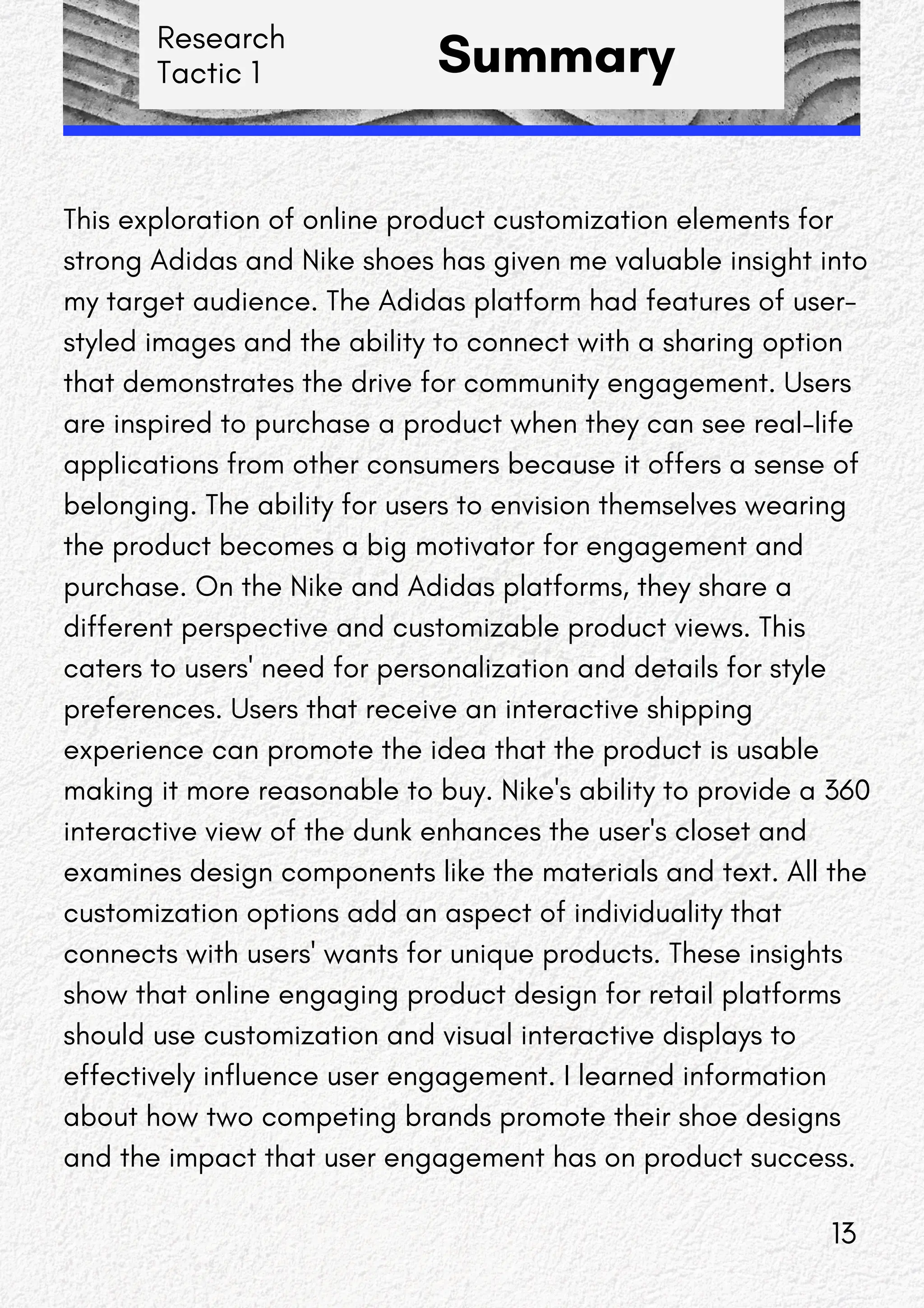 Research
Tactic 1 Summary
This exploration of online product customization elements for
strong Adidas and Nike shoes has given me valuable insight into
my target audience. The Adidas platform had features of user-
styled images and the ability to connect with a sharing option
that demonstrates the drive for community engagement. Users
are inspired to purchase a product when they can see real-life
applications from other consumers because it offers a sense of
belonging. The ability for users to envision themselves wearing
the product becomes a big motivator for engagement and
purchase. On the Nike and Adidas platforms, they share a
different perspective and customizable product views. This
caters to users' need for personalization and details for style
preferences. Users that receive an interactive shipping
experience can promote the idea that the product is usable
making it more reasonable to buy. Nike's ability to provide a 360
interactive view of the dunk enhances the user's closet and
examines design components like the materials and text. All the
customization options add an aspect of individuality that
connects with users' wants for unique products. These insights
show that online engaging product design for retail platforms
should use customization and visual interactive displays to
effectively influence user engagement. I learned information
about how two competing brands promote their shoe designs
and the impact that user engagement has on product success.
13
 