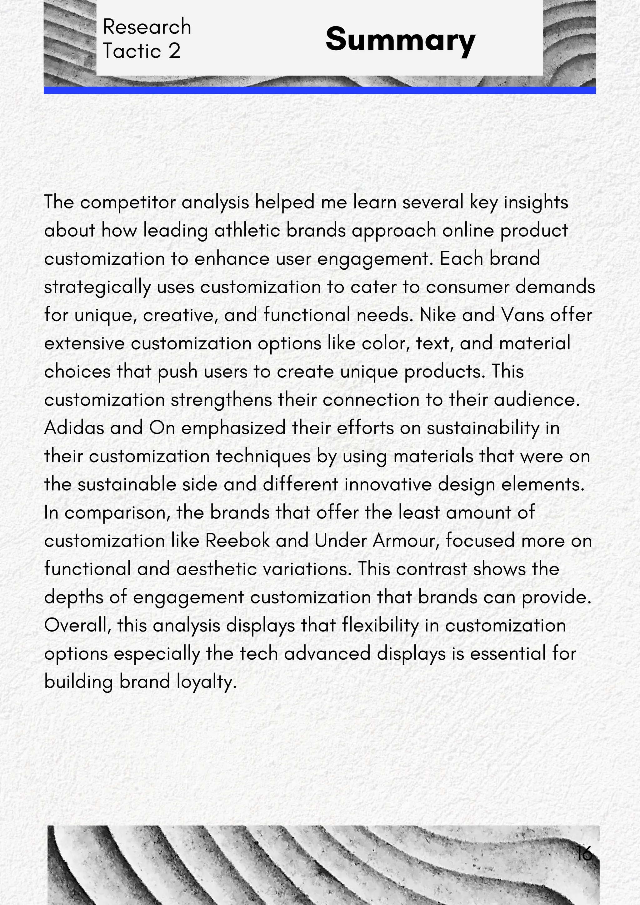 Research
Tactic 2 Summary
The competitor analysis helped me learn several key insights
about how leading athletic brands approach online product
customization to enhance user engagement. Each brand
strategically uses customization to cater to consumer demands
for unique, creative, and functional needs. Nike and Vans offer
extensive customization options like color, text, and material
choices that push users to create unique products. This
customization strengthens their connection to their audience.
Adidas and On emphasized their efforts on sustainability in
their customization techniques by using materials that were on
the sustainable side and different innovative design elements.
In comparison, the brands that offer the least amount of
customization like Reebok and Under Armour, focused more on
functional and aesthetic variations. This contrast shows the
depths of engagement customization that brands can provide.
Overall, this analysis displays that flexibility in customization
options especially the tech advanced displays is essential for
building brand loyalty.
16
 