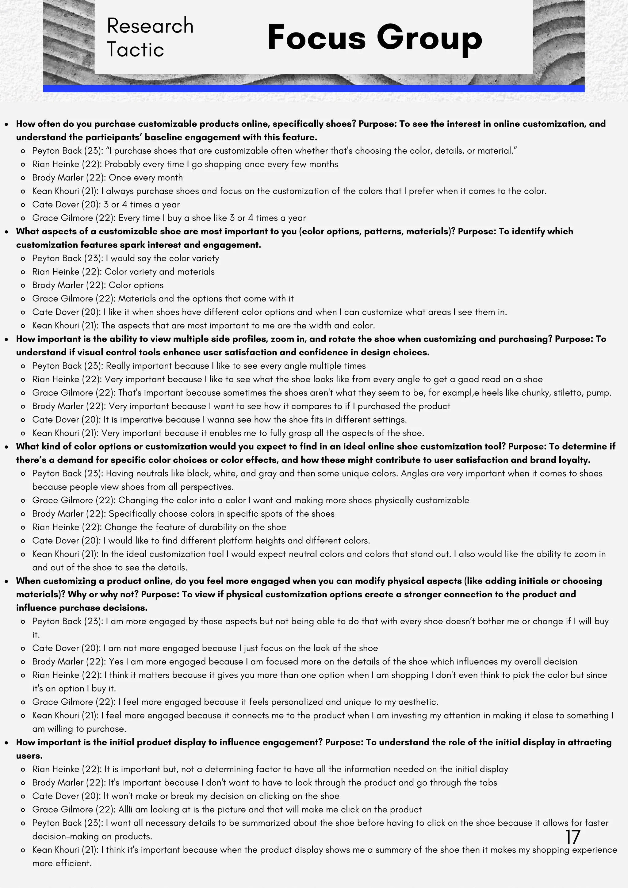 Research
Tactic Focus Group
How often do you purchase customizable products online, specifically shoes? Purpose: To see the interest in online customization, and
understand the participants’ baseline engagement with this feature.
Peyton Back (23): “I purchase shoes that are customizable often whether that's choosing the color, details, or material.”
Rian Heinke (22): Probably every time I go shopping once every few months
Brody Marler (22): Once every month
Kean Khouri (21): I always purchase shoes and focus on the customization of the colors that I prefer when it comes to the color.
Cate Dover (20): 3 or 4 times a year
Grace Gilmore (22): Every time I buy a shoe like 3 or 4 times a year
What aspects of a customizable shoe are most important to you (color options, patterns, materials)? Purpose: To identify which
customization features spark interest and engagement.
Peyton Back (23): I would say the color variety
Rian Heinke (22): Color variety and materials
Brody Marler (22): Color options
Grace Gilmore (22): Materials and the options that come with it
Cate Dover (20): I like it when shoes have different color options and when I can customize what areas I see them in.
Kean Khouri (21): The aspects that are most important to me are the width and color.
How important is the ability to view multiple side profiles, zoom in, and rotate the shoe when customizing and purchasing? Purpose: To
understand if visual control tools enhance user satisfaction and confidence in design choices.
Peyton Back (23): Really important because I like to see every angle multiple times
Rian Heinke (22): Very important because I like to see what the shoe looks like from every angle to get a good read on a shoe
Grace Gilmore (22): That's important because sometimes the shoes aren't what they seem to be, for exampl,e heels like chunky, stiletto, pump.
Brody Marler (22): Very important because I want to see how it compares to if I purchased the product
Cate Dover (20): It is imperative because I wanna see how the shoe fits in different settings.
Kean Khouri (21): Very important because it enables me to fully grasp all the aspects of the shoe.
What kind of color options or customization would you expect to find in an ideal online shoe customization tool? Purpose: To determine if
there’s a demand for specific color choices or color effects, and how these might contribute to user satisfaction and brand loyalty.
Peyton Back (23): Having neutrals like black, white, and gray and then some unique colors. Angles are very important when it comes to shoes
because people view shoes from all perspectives.
Grace Gilmore (22): Changing the color into a color I want and making more shoes physically customizable
Brody Marler (22): Specifically choose colors in specific spots of the shoes
Rian Heinke (22): Change the feature of durability on the shoe
Cate Dover (20): I would like to find different platform heights and different colors.
Kean Khouri (21): In the ideal customization tool I would expect neutral colors and colors that stand out. I also would like the ability to zoom in
and out of the shoe to see the details.
When customizing a product online, do you feel more engaged when you can modify physical aspects (like adding initials or choosing
materials)? Why or why not? Purpose: To view if physical customization options create a stronger connection to the product and
influence purchase decisions.
Peyton Back (23): I am more engaged by those aspects but not being able to do that with every shoe doesn’t bother me or change if I will buy
it.
Cate Dover (20): I am not more engaged because I just focus on the look of the shoe
Brody Marler (22): Yes I am more engaged because I am focused more on the details of the shoe which influences my overall decision
Rian Heinke (22): I think it matters because it gives you more than one option when I am shopping I don't even think to pick the color but since
it's an option I buy it.
Grace Gilmore (22): I feel more engaged because it feels personalized and unique to my aesthetic.
Kean Khouri (21): I feel more engaged because it connects me to the product when I am investing my attention in making it close to something I
am willing to purchase.
How important is the initial product display to influence engagement? Purpose: To understand the role of the initial display in attracting
users.
Rian Heinke (22): It is important but, not a determining factor to have all the information needed on the initial display
Brody Marler (22): It's important because I don't want to have to look through the product and go through the tabs
Cate Dover (20): It won't make or break my decision on clicking on the shoe
Grace Gilmore (22): AllIi am looking at is the picture and that will make me click on the product
Peyton Back (23): I want all necessary details to be summarized about the shoe before having to click on the shoe because it allows for faster
decision-making on products.
Kean Khouri (21): I think it's important because when the product display shows me a summary of the shoe then it makes my shopping experience
more efficient.
17
 