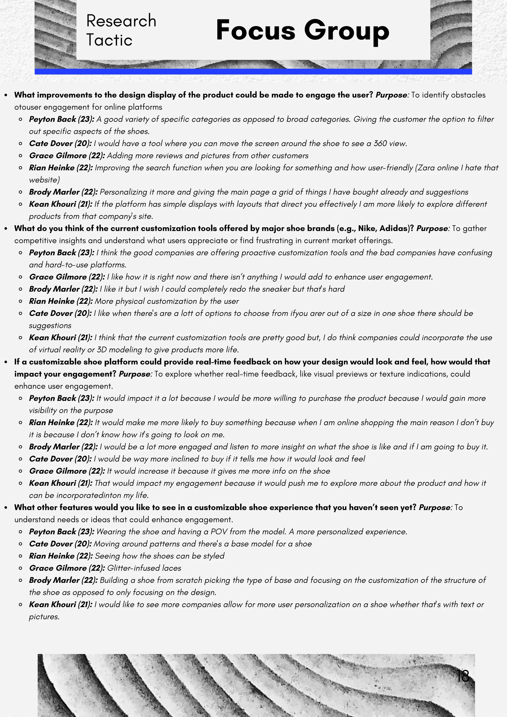Research
Tactic Focus Group
What improvements to the design display of the product could be made to engage the user? Purpose: To identify obstacles
otouser engagement for online platforms
Peyton Back (23): A good variety of specific categories as opposed to broad categories. Giving the customer the option to filter
out specific aspects of the shoes.
Cate Dover (20): I would have a tool where you can move the screen around the shoe to see a 360 view.
Grace Gilmore (22): Adding more reviews and pictures from other customers
Rian Heinke (22): Improving the search function when you are looking for something and how user-friendly (Zara online I hate that
website)
Brody Marler (22): Personalizing it more and giving the main page a grid of things I have bought already and suggestions
Kean Khouri (21): If the platform has simple displays with layouts that direct you effectively I am more likely to explore different
products from that company's site.
What do you think of the current customization tools offered by major shoe brands (e.g., Nike, Adidas)? Purpose: To gather
competitive insights and understand what users appreciate or find frustrating in current market offerings.
Peyton Back (23): I think the good companies are offering proactive customization tools and the bad companies have confusing
and hard-to-use platforms.
Grace Gilmore (22): I like how it is right now and there isn’t anything I would add to enhance user engagement.
Brody Marler (22): I like it but I wish I could completely redo the sneaker but that's hard
Rian Heinke (22): More physical customization by the user
Cate Dover (20): I like when there's are a lott of options to choose from ifyou arer out of a size in one shoe there should be
suggestions
Kean Khouri (21): I think that the current customization tools are pretty good but, I do think companies could incorporate the use
of virtual reality or 3D modeling to give products more life.
If a customizable shoe platform could provide real-time feedback on how your design would look and feel, how would that
impact your engagement? Purpose: To explore whether real-time feedback, like visual previews or texture indications, could
enhance user engagement.
Peyton Back (23): It would impact it a lot because I would be more willing to purchase the product because I would gain more
visibility on the purpose
Rian Heinke (22): It would make me more likely to buy something because when I am online shopping the main reason I don’t buy
it is because I don’t know how it's going to look on me.
Brody Marler (22): I would be a lot more engaged and listen to more insight on what the shoe is like and if I am going to buy it.
Cate Dover (20): I would be way more inclined to buy if it tells me how it would look and feel
Grace Gilmore (22): It would increase it because it gives me more info on the shoe
Kean Khouri (21): That would impact my engagement because it would push me to explore more about the product and how it
can be incorporatedinton my life.
What other features would you like to see in a customizable shoe experience that you haven’t seen yet? Purpose: To
understand needs or ideas that could enhance engagement.
Peyton Back (23): Wearing the shoe and having a POV from the model. A more personalized experience.
Cate Dover (20): Moving around patterns and there's a base model for a shoe
Rian Heinke (22): Seeing how the shoes can be styled
Grace Gilmore (22): Glitter-infused laces
Brody Marler (22): Building a shoe from scratch picking the type of base and focusing on the customization of the structure of
the shoe as opposed to only focusing on the design.
Kean Khouri (21): I would like to see more companies allow for more user personalization on a shoe whether that's with text or
pictures.
18
 