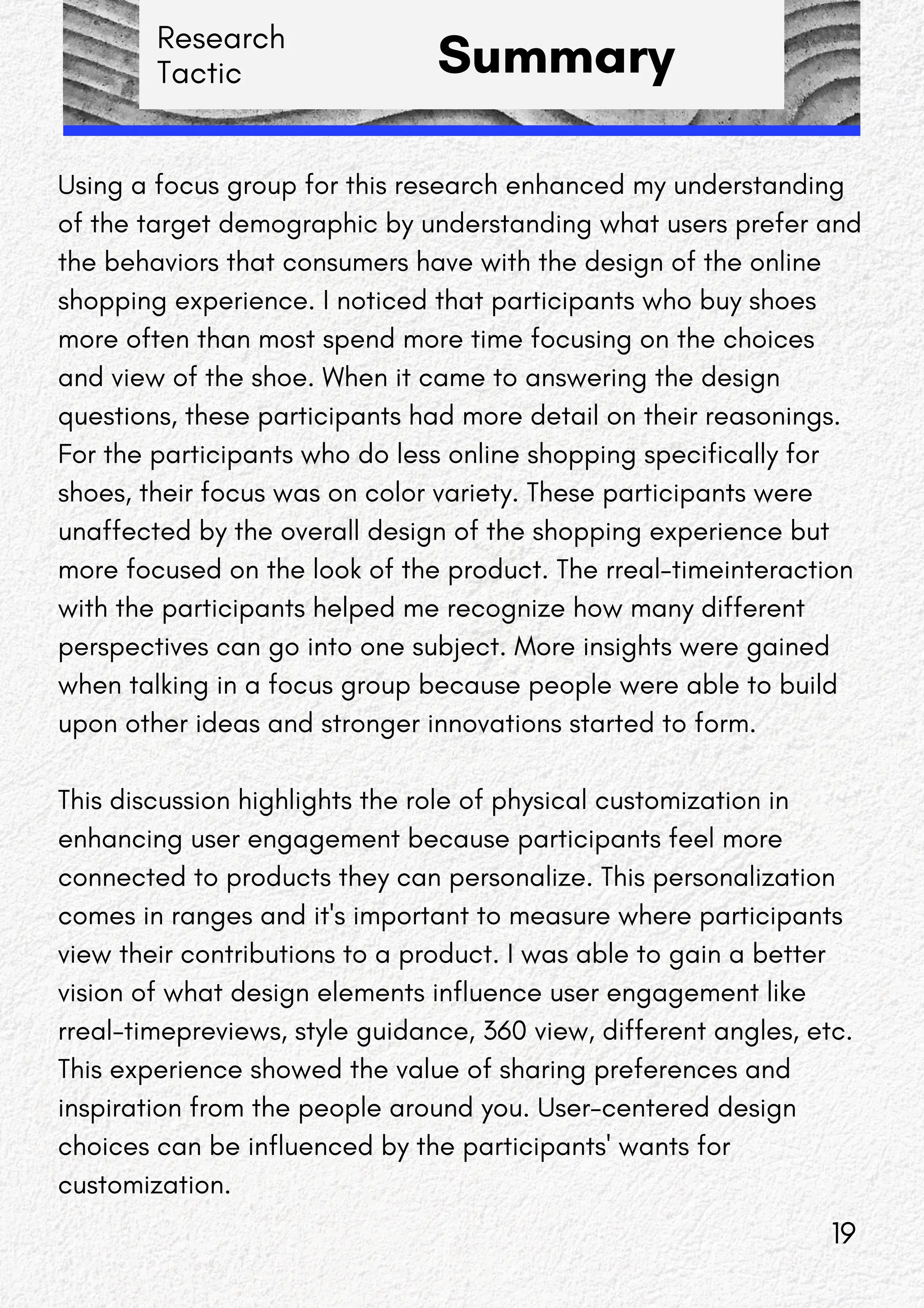 Research
Tactic Summary
Using a focus group for this research enhanced my understanding
of the target demographic by understanding what users prefer and
the behaviors that consumers have with the design of the online
shopping experience. I noticed that participants who buy shoes
more often than most spend more time focusing on the choices
and view of the shoe. When it came to answering the design
questions, these participants had more detail on their reasonings.
For the participants who do less online shopping specifically for
shoes, their focus was on color variety. These participants were
unaffected by the overall design of the shopping experience but
more focused on the look of the product. The rreal-timeinteraction
with the participants helped me recognize how many different
perspectives can go into one subject. More insights were gained
when talking in a focus group because people were able to build
upon other ideas and stronger innovations started to form.
This discussion highlights the role of physical customization in
enhancing user engagement because participants feel more
connected to products they can personalize. This personalization
comes in ranges and it's important to measure where participants
view their contributions to a product. I was able to gain a better
vision of what design elements influence user engagement like
rreal-timepreviews, style guidance, 360 view, different angles, etc.
This experience showed the value of sharing preferences and
inspiration from the people around you. User-centered design
choices can be influenced by the participants' wants for
customization.
19
 