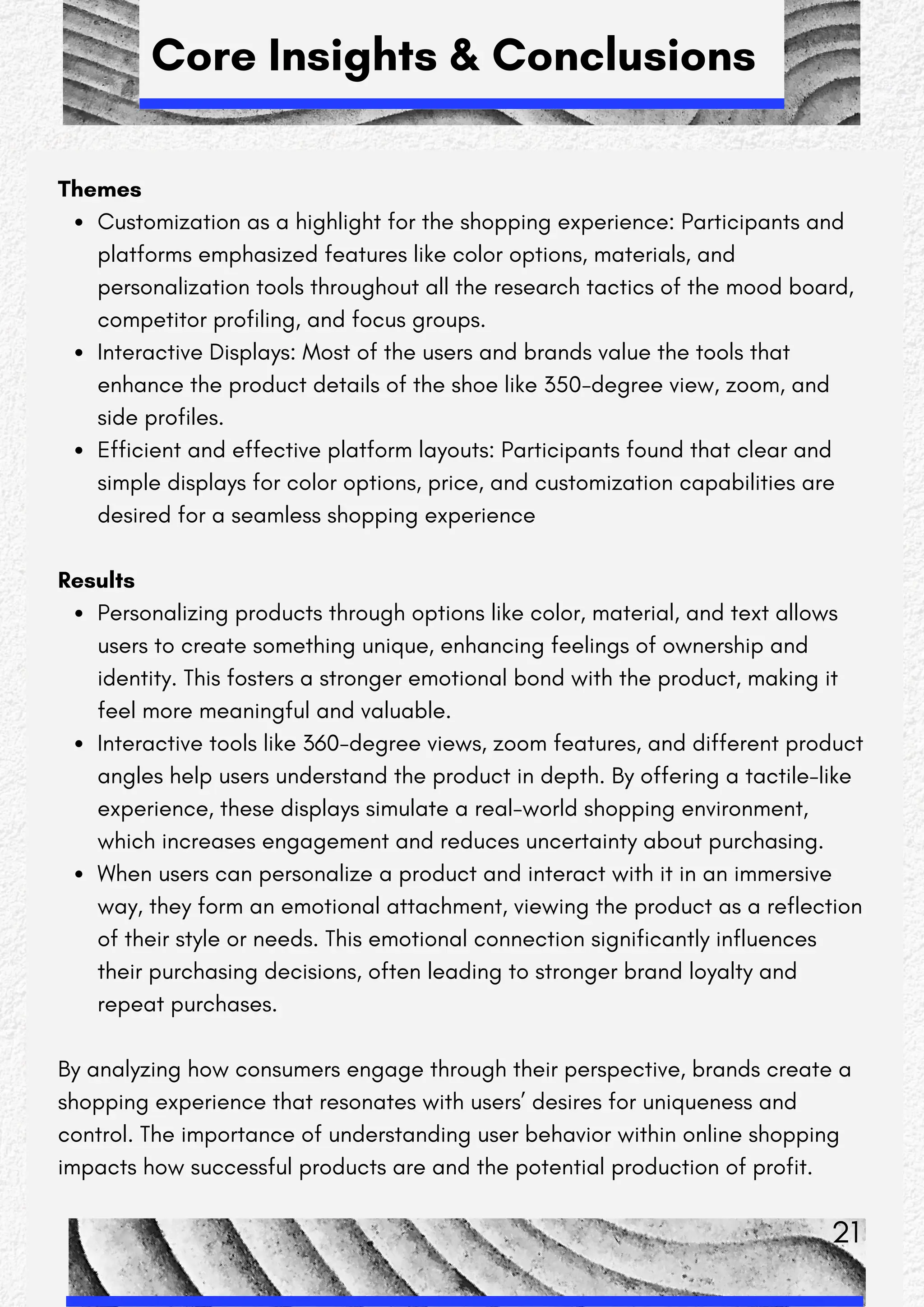 Core Insights & Conclusions
Themes
Customization as a highlight for the shopping experience: Participants and
platforms emphasized features like color options, materials, and
personalization tools throughout all the research tactics of the mood board,
competitor profiling, and focus groups.
Interactive Displays: Most of the users and brands value the tools that
enhance the product details of the shoe like 350-degree view, zoom, and
side profiles.
Efficient and effective platform layouts: Participants found that clear and
simple displays for color options, price, and customization capabilities are
desired for a seamless shopping experience
Results
Personalizing products through options like color, material, and text allows
users to create something unique, enhancing feelings of ownership and
identity. This fosters a stronger emotional bond with the product, making it
feel more meaningful and valuable.
Interactive tools like 360-degree views, zoom features, and different product
angles help users understand the product in depth. By offering a tactile-like
experience, these displays simulate a real-world shopping environment,
which increases engagement and reduces uncertainty about purchasing.
When users can personalize a product and interact with it in an immersive
way, they form an emotional attachment, viewing the product as a reflection
of their style or needs. This emotional connection significantly influences
their purchasing decisions, often leading to stronger brand loyalty and
repeat purchases.
By analyzing how consumers engage through their perspective, brands create a
shopping experience that resonates with users’ desires for uniqueness and
control. The importance of understanding user behavior within online shopping
impacts how successful products are and the potential production of profit.
21
 