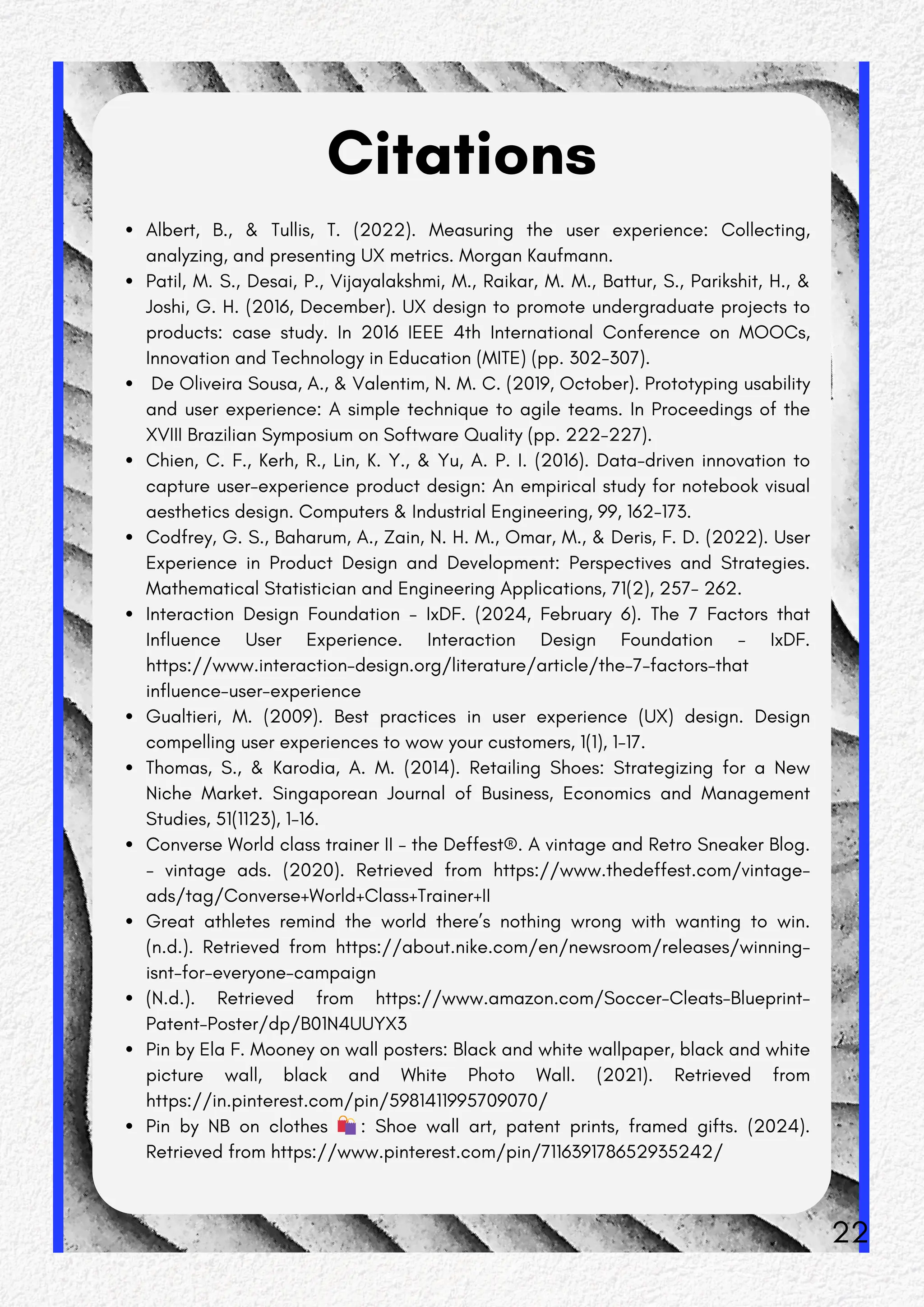 Citations
Albert, B., & Tullis, T. (2022). Measuring the user experience: Collecting,
analyzing, and presenting UX metrics. Morgan Kaufmann.
Patil, M. S., Desai, P., Vijayalakshmi, M., Raikar, M. M., Battur, S., Parikshit, H., &
Joshi, G. H. (2016, December). UX design to promote undergraduate projects to
products: case study. In 2016 IEEE 4th International Conference on MOOCs,
Innovation and Technology in Education (MITE) (pp. 302-307).
De Oliveira Sousa, A., & Valentim, N. M. C. (2019, October). Prototyping usability
and user experience: A simple technique to agile teams. In Proceedings of the
XVIII Brazilian Symposium on Software Quality (pp. 222-227).
Chien, C. F., Kerh, R., Lin, K. Y., & Yu, A. P. I. (2016). Data-driven innovation to
capture user-experience product design: An empirical study for notebook visual
aesthetics design. Computers & Industrial Engineering, 99, 162-173.
Codfrey, G. S., Baharum, A., Zain, N. H. M., Omar, M., & Deris, F. D. (2022). User
Experience in Product Design and Development: Perspectives and Strategies.
Mathematical Statistician and Engineering Applications, 71(2), 257- 262.
Interaction Design Foundation - IxDF. (2024, February 6). The 7 Factors that
Influence User Experience. Interaction Design Foundation - IxDF.
https://www.interaction-design.org/literature/article/the-7-factors-that
influence-user-experience
Gualtieri, M. (2009). Best practices in user experience (UX) design. Design
compelling user experiences to wow your customers, 1(1), 1-17.
Thomas, S., & Karodia, A. M. (2014). Retailing Shoes: Strategizing for a New
Niche Market. Singaporean Journal of Business, Economics and Management
Studies, 51(1123), 1-16.
Converse World class trainer II - the Deffest®. A vintage and Retro Sneaker Blog.
- vintage ads. (2020). Retrieved from https://www.thedeffest.com/vintage-
ads/tag/Converse+World+Class+Trainer+II
Great athletes remind the world there’s nothing wrong with wanting to win.
(n.d.). Retrieved from https://about.nike.com/en/newsroom/releases/winning-
isnt-for-everyone-campaign
(N.d.). Retrieved from https://www.amazon.com/Soccer-Cleats-Blueprint-
Patent-Poster/dp/B01N4UUYX3
Pin by Ela F. Mooney on wall posters: Black and white wallpaper, black and white
picture wall, black and White Photo Wall. (2021). Retrieved from
https://in.pinterest.com/pin/5981411995709070/
Pin by NB on clothes 🛍️: Shoe wall art, patent prints, framed gifts. (2024).
Retrieved from https://www.pinterest.com/pin/711639178652935242/
22
 