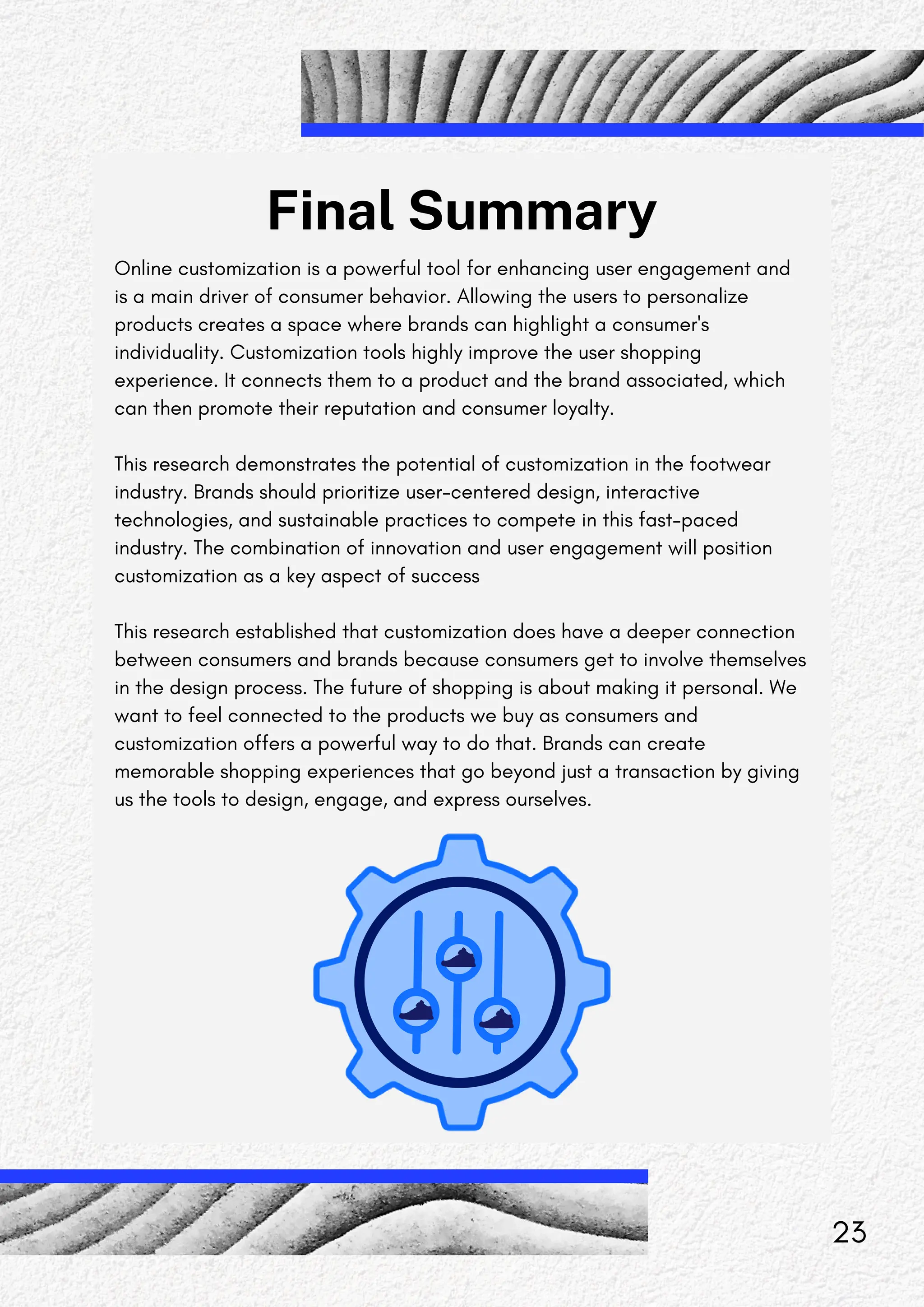 Final Summary
Online customization is a powerful tool for enhancing user engagement and
is a main driver of consumer behavior. Allowing the users to personalize
products creates a space where brands can highlight a consumer's
individuality. Customization tools highly improve the user shopping
experience. It connects them to a product and the brand associated, which
can then promote their reputation and consumer loyalty.
This research demonstrates the potential of customization in the footwear
industry. Brands should prioritize user-centered design, interactive
technologies, and sustainable practices to compete in this fast-paced
industry. The combination of innovation and user engagement will position
customization as a key aspect of success
This research established that customization does have a deeper connection
between consumers and brands because consumers get to involve themselves
in the design process. The future of shopping is about making it personal. We
want to feel connected to the products we buy as consumers and
customization offers a powerful way to do that. Brands can create
memorable shopping experiences that go beyond just a transaction by giving
us the tools to design, engage, and express ourselves.
23
 