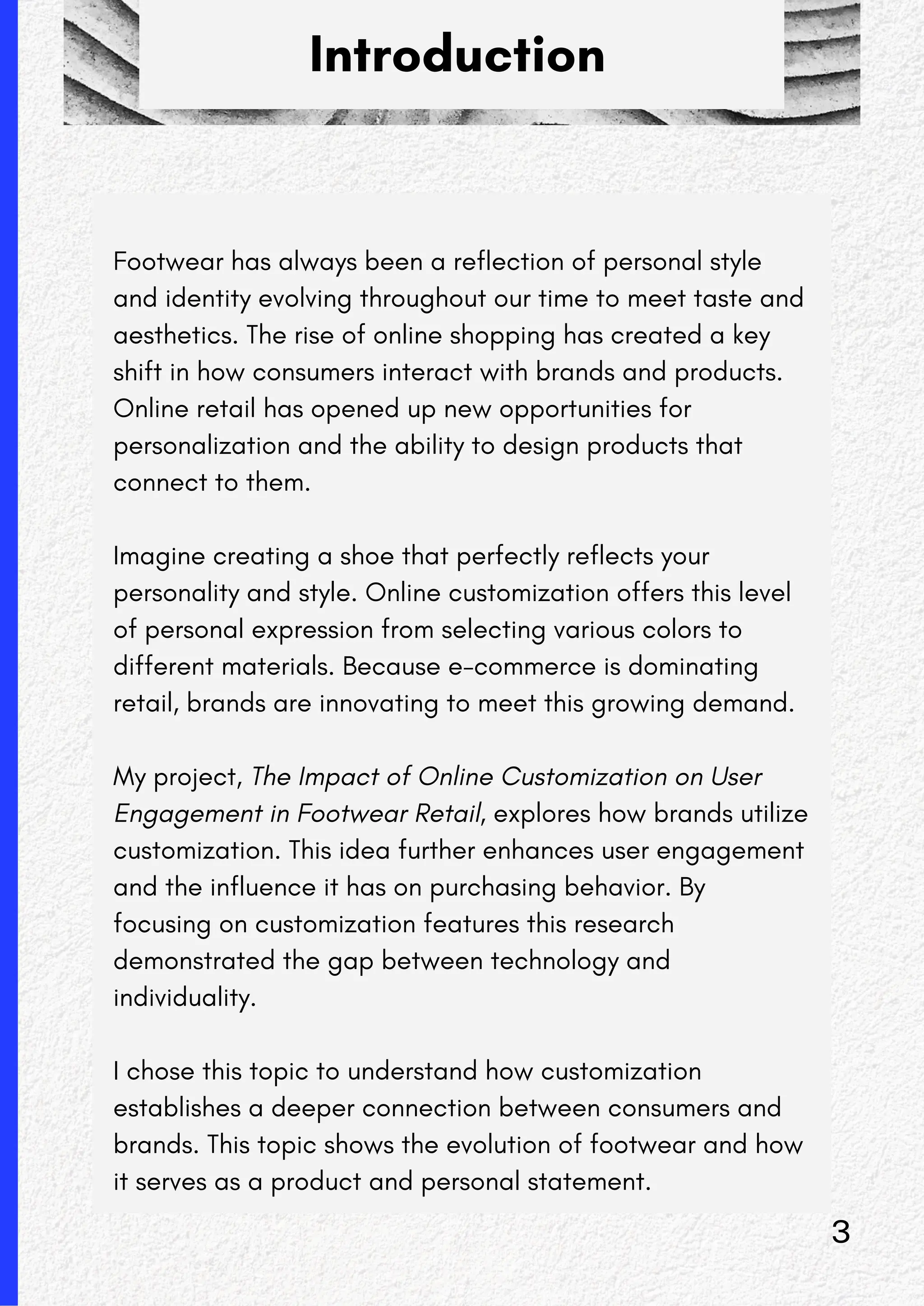 Introduction
Footwear has always been a reflection of personal style
and identity evolving throughout our time to meet taste and
aesthetics. The rise of online shopping has created a key
shift in how consumers interact with brands and products.
Online retail has opened up new opportunities for
personalization and the ability to design products that
connect to them.
Imagine creating a shoe that perfectly reflects your
personality and style. Online customization offers this level
of personal expression from selecting various colors to
different materials. Because e-commerce is dominating
retail, brands are innovating to meet this growing demand.
My project, The Impact of Online Customization on User
Engagement in Footwear Retail, explores how brands utilize
customization. This idea further enhances user engagement
and the influence it has on purchasing behavior. By
focusing on customization features this research
demonstrated the gap between technology and
individuality.
I chose this topic to understand how customization
establishes a deeper connection between consumers and
brands. This topic shows the evolution of footwear and how
it serves as a product and personal statement.
3
 