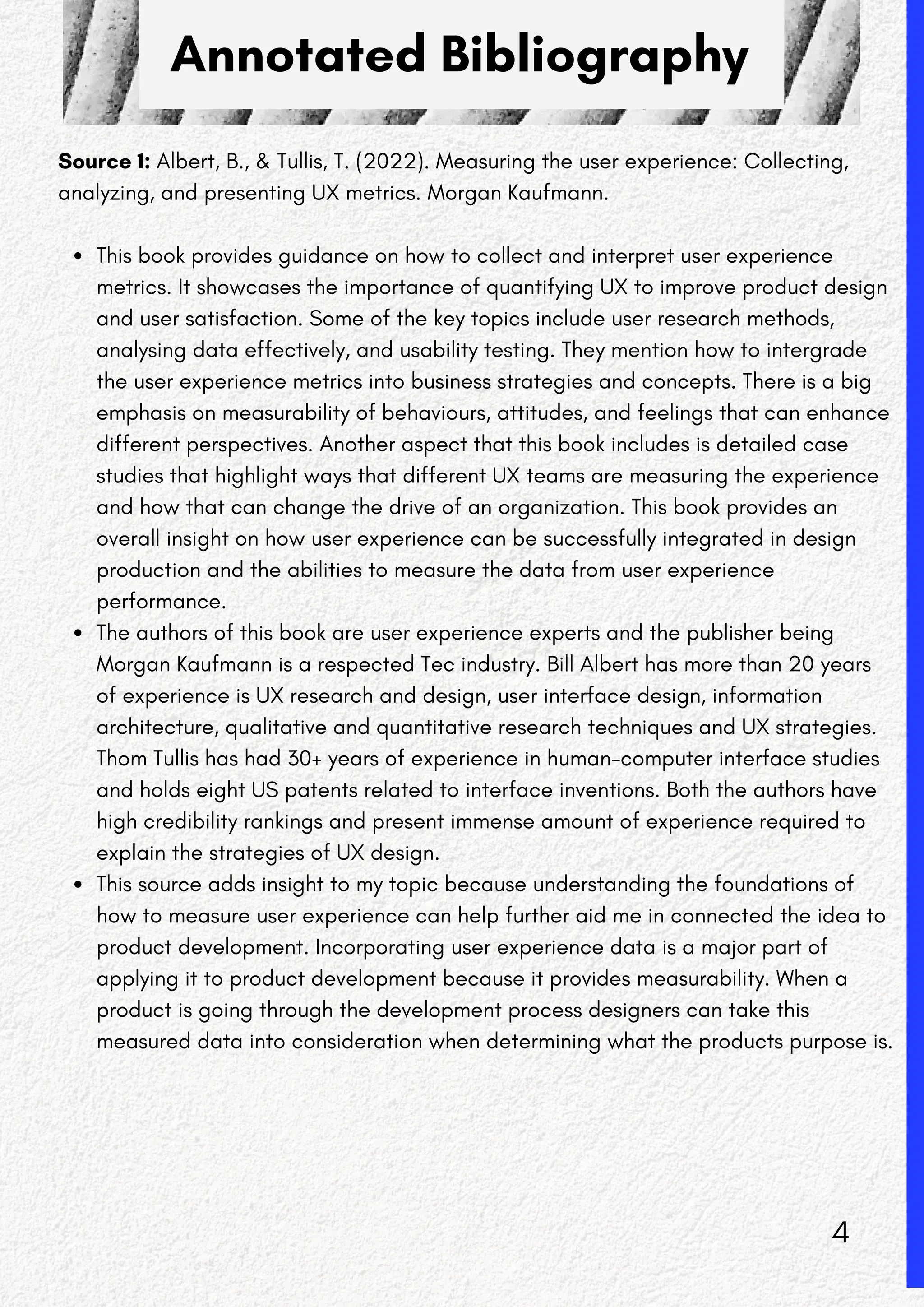 Annotated Bibliography
Source 1: Albert, B., & Tullis, T. (2022). Measuring the user experience: Collecting,
analyzing, and presenting UX metrics. Morgan Kaufmann.
This book provides guidance on how to collect and interpret user experience
metrics. It showcases the importance of quantifying UX to improve product design
and user satisfaction. Some of the key topics include user research methods,
analysing data effectively, and usability testing. They mention how to intergrade
the user experience metrics into business strategies and concepts. There is a big
emphasis on measurability of behaviours, attitudes, and feelings that can enhance
different perspectives. Another aspect that this book includes is detailed case
studies that highlight ways that different UX teams are measuring the experience
and how that can change the drive of an organization. This book provides an
overall insight on how user experience can be successfully integrated in design
production and the abilities to measure the data from user experience
performance.
The authors of this book are user experience experts and the publisher being
Morgan Kaufmann is a respected Tec industry. Bill Albert has more than 20 years
of experience is UX research and design, user interface design, information
architecture, qualitative and quantitative research techniques and UX strategies.
Thom Tullis has had 30+ years of experience in human-computer interface studies
and holds eight US patents related to interface inventions. Both the authors have
high credibility rankings and present immense amount of experience required to
explain the strategies of UX design.
This source adds insight to my topic because understanding the foundations of
how to measure user experience can help further aid me in connected the idea to
product development. Incorporating user experience data is a major part of
applying it to product development because it provides measurability. When a
product is going through the development process designers can take this
measured data into consideration when determining what the products purpose is.
4
 