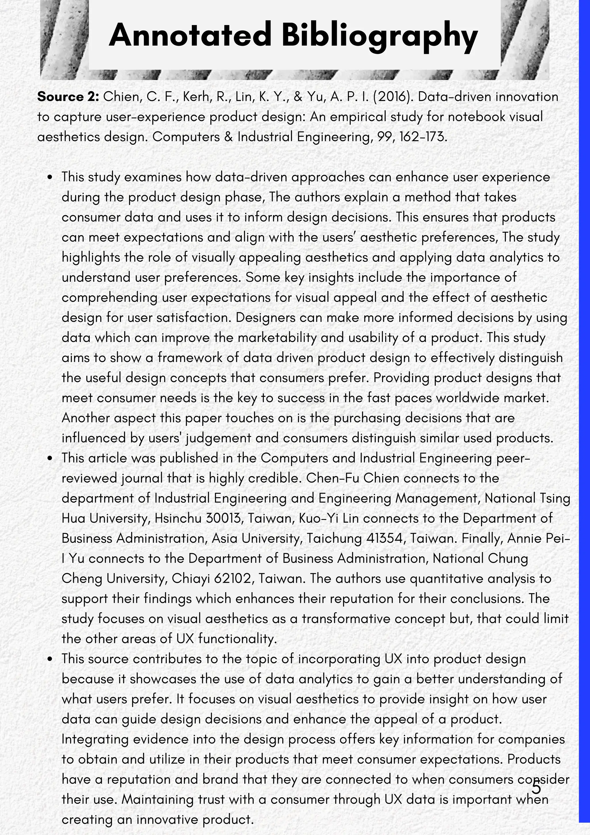 Annotated Bibliography
Source 2: Chien, C. F., Kerh, R., Lin, K. Y., & Yu, A. P. I. (2016). Data-driven innovation
to capture user-experience product design: An empirical study for notebook visual
aesthetics design. Computers & Industrial Engineering, 99, 162-173.
This study examines how data-driven approaches can enhance user experience
during the product design phase, The authors explain a method that takes
consumer data and uses it to inform design decisions. This ensures that products
can meet expectations and align with the users’ aesthetic preferences, The study
highlights the role of visually appealing aesthetics and applying data analytics to
understand user preferences. Some key insights include the importance of
comprehending user expectations for visual appeal and the effect of aesthetic
design for user satisfaction. Designers can make more informed decisions by using
data which can improve the marketability and usability of a product. This study
aims to show a framework of data driven product design to effectively distinguish
the useful design concepts that consumers prefer. Providing product designs that
meet consumer needs is the key to success in the fast paces worldwide market.
Another aspect this paper touches on is the purchasing decisions that are
influenced by users' judgement and consumers distinguish similar used products.
This article was published in the Computers and Industrial Engineering peer-
reviewed journal that is highly credible. Chen-Fu Chien connects to the
department of Industrial Engineering and Engineering Management, National Tsing
Hua University, Hsinchu 30013, Taiwan, Kuo-Yi Lin connects to the Department of
Business Administration, Asia University, Taichung 41354, Taiwan. Finally, Annie Pei-
I Yu connects to the Department of Business Administration, National Chung
Cheng University, Chiayi 62102, Taiwan. The authors use quantitative analysis to
support their findings which enhances their reputation for their conclusions. The
study focuses on visual aesthetics as a transformative concept but, that could limit
the other areas of UX functionality.
This source contributes to the topic of incorporating UX into product design
because it showcases the use of data analytics to gain a better understanding of
what users prefer. It focuses on visual aesthetics to provide insight on how user
data can guide design decisions and enhance the appeal of a product.
Integrating evidence into the design process offers key information for companies
to obtain and utilize in their products that meet consumer expectations. Products
have a reputation and brand that they are connected to when consumers consider
their use. Maintaining trust with a consumer through UX data is important when
creating an innovative product.
5
 