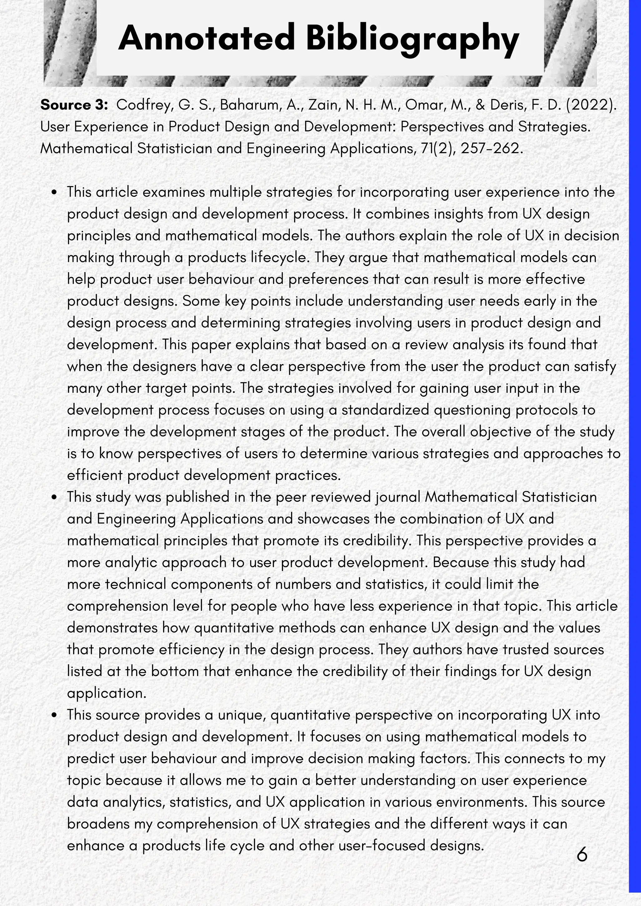 Annotated Bibliography
Source 3: Codfrey, G. S., Baharum, A., Zain, N. H. M., Omar, M., & Deris, F. D. (2022).
User Experience in Product Design and Development: Perspectives and Strategies.
Mathematical Statistician and Engineering Applications, 71(2), 257-262.
This article examines multiple strategies for incorporating user experience into the
product design and development process. It combines insights from UX design
principles and mathematical models. The authors explain the role of UX in decision
making through a products lifecycle. They argue that mathematical models can
help product user behaviour and preferences that can result is more effective
product designs. Some key points include understanding user needs early in the
design process and determining strategies involving users in product design and
development. This paper explains that based on a review analysis its found that
when the designers have a clear perspective from the user the product can satisfy
many other target points. The strategies involved for gaining user input in the
development process focuses on using a standardized questioning protocols to
improve the development stages of the product. The overall objective of the study
is to know perspectives of users to determine various strategies and approaches to
efficient product development practices.
This study was published in the peer reviewed journal Mathematical Statistician
and Engineering Applications and showcases the combination of UX and
mathematical principles that promote its credibility. This perspective provides a
more analytic approach to user product development. Because this study had
more technical components of numbers and statistics, it could limit the
comprehension level for people who have less experience in that topic. This article
demonstrates how quantitative methods can enhance UX design and the values
that promote efficiency in the design process. They authors have trusted sources
listed at the bottom that enhance the credibility of their findings for UX design
application.
This source provides a unique, quantitative perspective on incorporating UX into
product design and development. It focuses on using mathematical models to
predict user behaviour and improve decision making factors. This connects to my
topic because it allows me to gain a better understanding on user experience
data analytics, statistics, and UX application in various environments. This source
broadens my comprehension of UX strategies and the different ways it can
enhance a products life cycle and other user-focused designs.
6
 