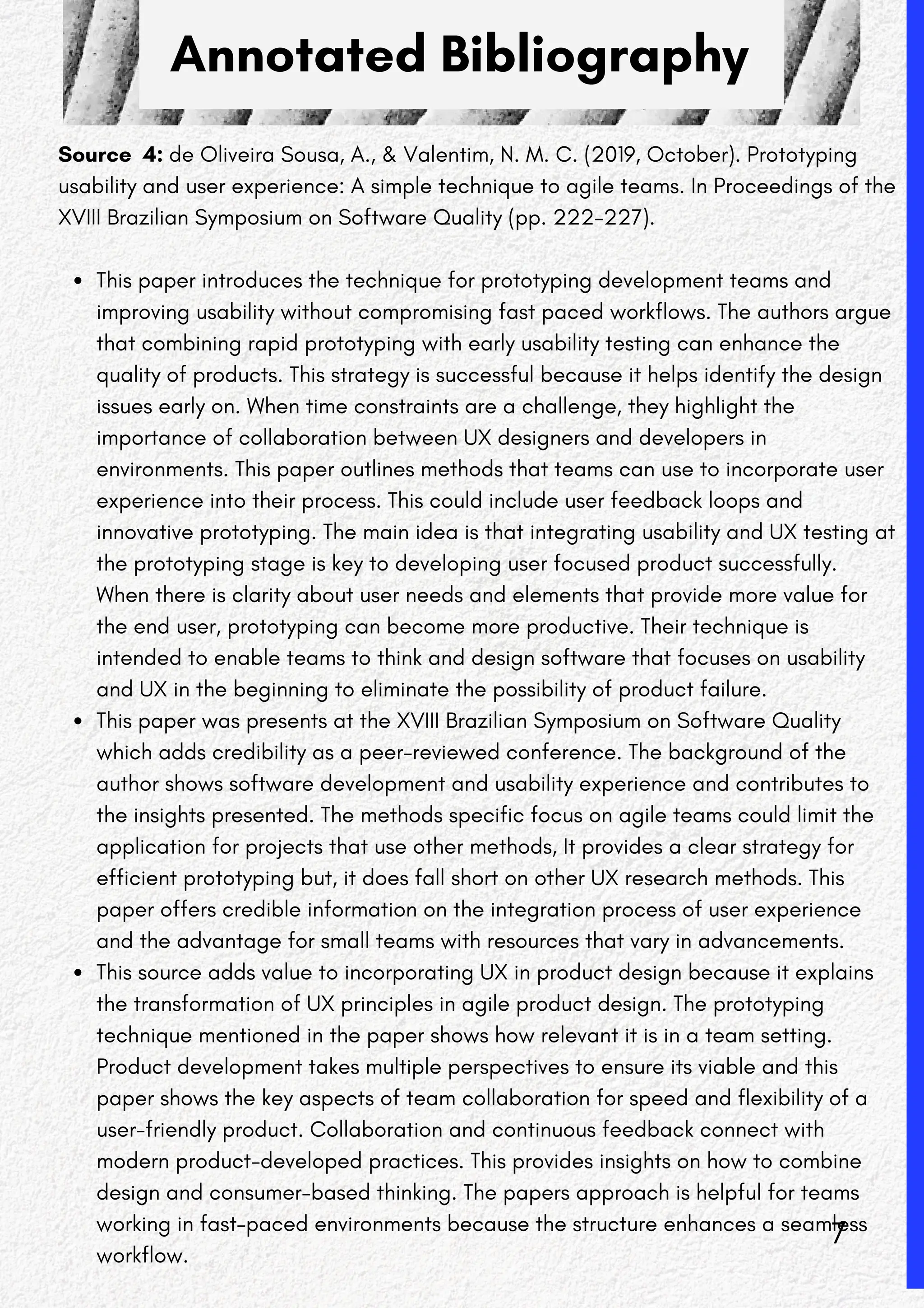 Annotated Bibliography
Source 4: de Oliveira Sousa, A., & Valentim, N. M. C. (2019, October). Prototyping
usability and user experience: A simple technique to agile teams. In Proceedings of the
XVIII Brazilian Symposium on Software Quality (pp. 222-227).
This paper introduces the technique for prototyping development teams and
improving usability without compromising fast paced workflows. The authors argue
that combining rapid prototyping with early usability testing can enhance the
quality of products. This strategy is successful because it helps identify the design
issues early on. When time constraints are a challenge, they highlight the
importance of collaboration between UX designers and developers in
environments. This paper outlines methods that teams can use to incorporate user
experience into their process. This could include user feedback loops and
innovative prototyping. The main idea is that integrating usability and UX testing at
the prototyping stage is key to developing user focused product successfully.
When there is clarity about user needs and elements that provide more value for
the end user, prototyping can become more productive. Their technique is
intended to enable teams to think and design software that focuses on usability
and UX in the beginning to eliminate the possibility of product failure.
This paper was presents at the XVIII Brazilian Symposium on Software Quality
which adds credibility as a peer-reviewed conference. The background of the
author shows software development and usability experience and contributes to
the insights presented. The methods specific focus on agile teams could limit the
application for projects that use other methods, It provides a clear strategy for
efficient prototyping but, it does fall short on other UX research methods. This
paper offers credible information on the integration process of user experience
and the advantage for small teams with resources that vary in advancements.
This source adds value to incorporating UX in product design because it explains
the transformation of UX principles in agile product design. The prototyping
technique mentioned in the paper shows how relevant it is in a team setting.
Product development takes multiple perspectives to ensure its viable and this
paper shows the key aspects of team collaboration for speed and flexibility of a
user-friendly product. Collaboration and continuous feedback connect with
modern product-developed practices. This provides insights on how to combine
design and consumer-based thinking. The papers approach is helpful for teams
working in fast-paced environments because the structure enhances a seamless
workflow.
7
 