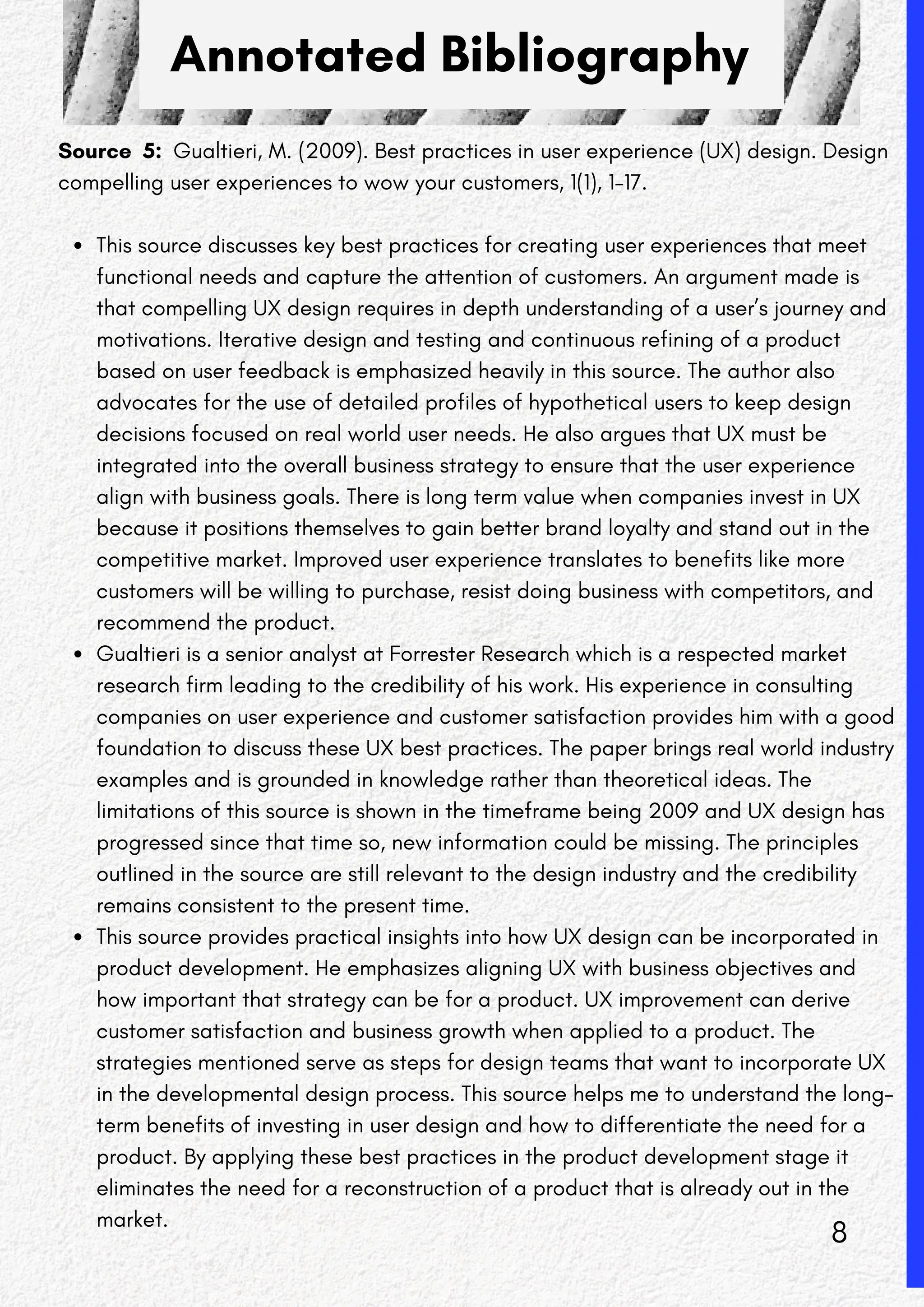 Annotated Bibliography
Source 5: Gualtieri, M. (2009). Best practices in user experience (UX) design. Design
compelling user experiences to wow your customers, 1(1), 1-17.
This source discusses key best practices for creating user experiences that meet
functional needs and capture the attention of customers. An argument made is
that compelling UX design requires in depth understanding of a user’s journey and
motivations. Iterative design and testing and continuous refining of a product
based on user feedback is emphasized heavily in this source. The author also
advocates for the use of detailed profiles of hypothetical users to keep design
decisions focused on real world user needs. He also argues that UX must be
integrated into the overall business strategy to ensure that the user experience
align with business goals. There is long term value when companies invest in UX
because it positions themselves to gain better brand loyalty and stand out in the
competitive market. Improved user experience translates to benefits like more
customers will be willing to purchase, resist doing business with competitors, and
recommend the product.
Gualtieri is a senior analyst at Forrester Research which is a respected market
research firm leading to the credibility of his work. His experience in consulting
companies on user experience and customer satisfaction provides him with a good
foundation to discuss these UX best practices. The paper brings real world industry
examples and is grounded in knowledge rather than theoretical ideas. The
limitations of this source is shown in the timeframe being 2009 and UX design has
progressed since that time so, new information could be missing. The principles
outlined in the source are still relevant to the design industry and the credibility
remains consistent to the present time.
This source provides practical insights into how UX design can be incorporated in
product development. He emphasizes aligning UX with business objectives and
how important that strategy can be for a product. UX improvement can derive
customer satisfaction and business growth when applied to a product. The
strategies mentioned serve as steps for design teams that want to incorporate UX
in the developmental design process. This source helps me to understand the long-
term benefits of investing in user design and how to differentiate the need for a
product. By applying these best practices in the product development stage it
eliminates the need for a reconstruction of a product that is already out in the
market.
8
 