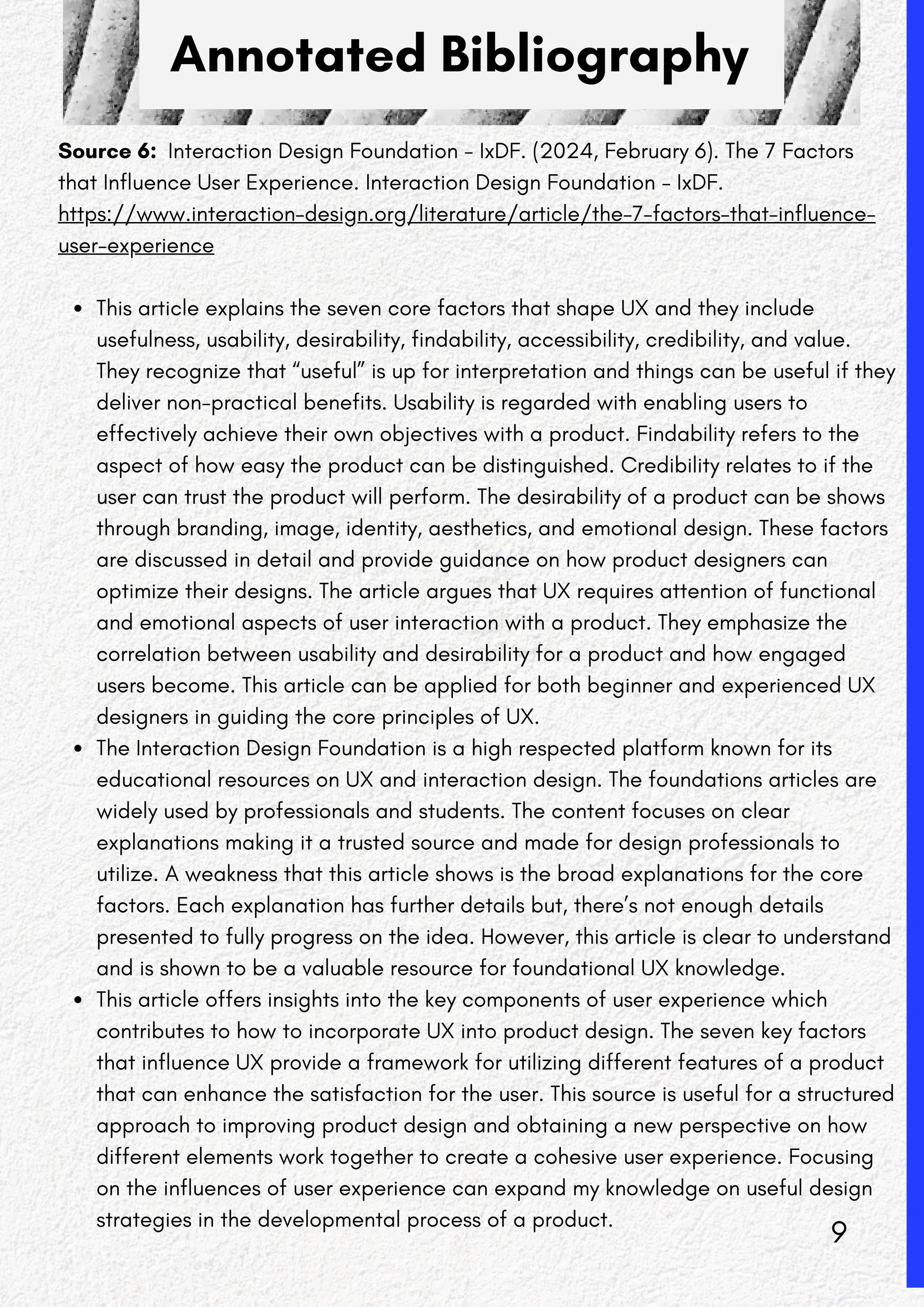 Annotated Bibliography
Source 6: Interaction Design Foundation - IxDF. (2024, February 6). The 7 Factors
that Influence User Experience. Interaction Design Foundation - IxDF.
https://www.interaction-design.org/literature/article/the-7-factors-that-influence-
user-experience
This article explains the seven core factors that shape UX and they include
usefulness, usability, desirability, findability, accessibility, credibility, and value.
They recognize that “useful” is up for interpretation and things can be useful if they
deliver non-practical benefits. Usability is regarded with enabling users to
effectively achieve their own objectives with a product. Findability refers to the
aspect of how easy the product can be distinguished. Credibility relates to if the
user can trust the product will perform. The desirability of a product can be shows
through branding, image, identity, aesthetics, and emotional design. These factors
are discussed in detail and provide guidance on how product designers can
optimize their designs. The article argues that UX requires attention of functional
and emotional aspects of user interaction with a product. They emphasize the
correlation between usability and desirability for a product and how engaged
users become. This article can be applied for both beginner and experienced UX
designers in guiding the core principles of UX.
The Interaction Design Foundation is a high respected platform known for its
educational resources on UX and interaction design. The foundations articles are
widely used by professionals and students. The content focuses on clear
explanations making it a trusted source and made for design professionals to
utilize. A weakness that this article shows is the broad explanations for the core
factors. Each explanation has further details but, there’s not enough details
presented to fully progress on the idea. However, this article is clear to understand
and is shown to be a valuable resource for foundational UX knowledge.
This article offers insights into the key components of user experience which
contributes to how to incorporate UX into product design. The seven key factors
that influence UX provide a framework for utilizing different features of a product
that can enhance the satisfaction for the user. This source is useful for a structured
approach to improving product design and obtaining a new perspective on how
different elements work together to create a cohesive user experience. Focusing
on the influences of user experience can expand my knowledge on useful design
strategies in the developmental process of a product.
9
 