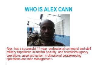 WHO IS ALEX CANN
Alex has a successful 14 year professional command and staff
military experience in internal security and counterinsurgency
operations ,asset protection, multinational peacekeeping
operations and man management .
.
 
