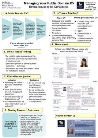 1. A Public Domain CV?
A self
presentation
to be found
online (for
others to
see)
A profile that is
likely to differ
from a
traditional
(paper) CV -
because of the
means of
communication
and audience
An opportunity
to showcase a
range of skills,
characteristics
and attributes
like ‘a can do
attitude’ by
multimedia
An
opportunity to
connect to
other
business
professionals
and their
organisations
2. Is There a Problem?
Paper CV
• Produced for a specific
purpose, perhaps using an
employer specification
• Known and limited
circulation
• No picture
• Controlled references to
age, ethnic origin and other
personal data
Online (public domain) CV
• Created using social
media for self
presentation and
networking
• Open
• Extensive use of
images
• Included material a
matter of choice
Managing Your Public Domain CV
Ethical Issues to be Considered.
Jon Curwin
Business School
Michael Schmidt
Centre for Academic Success
Interdisciplinary
Ethics Event,
Winner
21st June 2012
Poster No. 3 of 6
We need to make choices about the:
• boundaries between our personal and
professional lives
• person we present to others (our self-
evaluation) – our image
• information we share with others – what
we include and exclude
3. Ethical Issues (online)
Inclusion
• ‘Following the crowd’ –
do we do what others
do?
• What ‘picture’ do we
present. Images will
stereotype!
• To what extend do we
‘big ourselves up’?
• How selectively can we
share information (use of
settings)?
Exclusion
• Do we present only
strengths and
achievements?
• Do we profile only
the person we want
to be rather than the
person we are?
• Are we honest about
our aspirations?
5. Ethical Issues (online)
• many employers will Google
search a job applicants’
name, check social media
• an impression may be
formed within seconds of
looking at social media
• a picture maybe noticed first
• an individual’s social media
presence may advantage or
disadvantage their
employability
How should
students be
advised given
that:
6. Sharing Research Outcomes
How to contact us:
‘It’s not who you know but
who knows you‘
(David Avrin)
4. Think about …
If these were YOUR Mahara pages, who
would you like to see them?
Jon Curwin
Senior Learning and Teaching Fellow
Business School
Jon.Curwin@bcu.ac.uk
http://www.linkedin.com/in/joncurwin
https://twitter.com/joncurwin
Michael Schmidt
Academic Skills Development Tutor
Centre for Academic Success
Michael.Schmidt@bcu.ac.uk
http://www.linkedin.com/in/schmidtuk
https://twitter.com/mschmidtuk
 