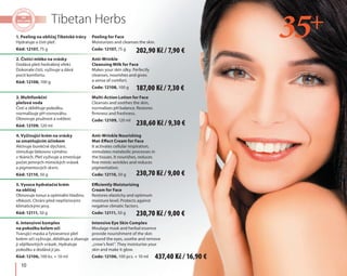 10
Tibetan Herbs
1. Peeling na obličej Tibetské trávy
Hydratuje a čistí pleť.
Kód: 12107, 75 g
2. Čistící mléko na vrásky
Dodává pleti hedvábný efekt.
Dokonale čistí, vyživuje a dává
pocit komfortu.
Kód: 12108, 100 g
3. Multifunkční
pleťová voda
Čistí a zklidňuje pokožku,
normalizuje pH rovnováhu.
Obnovuje pružnost a svěžest.
Kód: 12109, 120 ml
4. Vyživující krém na vrásky
se zmatňujícím účinkem
Aktivuje buněčné dýchání,
stimuluje látkovou výměnu
v tkáních. Pleť vyživuje a zmenšuje
počet jemných mimických vrásek
a pigmentových skvrn.
Kód: 12110, 50 g
5. Vysoce hydratační krém
na obličej
Obnovuje tonus a optimální hladinu
vlhkosti. Chrání před nepříznivými
klimatickými jevy.
Kód: 12111, 50 g
6. Intenzivní komplex
na pokožku kolem očí
Tvarující maska a fytoesence pleť
kolem očí vyživuje, zklidňuje a zbavuje
ji vějířkovitých vrásek. Hydratuje
pokožku a dodává jí jas.
Kód: 12106, 100 ks. + 10 ml
Peeling for Face
Moisturizes and cleanses the skin.
Code: 12107, 75 g
Anti-Wrinkle
Cleansing Milk for Face
Makes your skin silky. Perfectly
cleanses, nourishes and gives
a sense of comfort.
Code: 12108, 100 g
Multi-Action Lotion for Face
Cleanses and soothes the skin,
normalizes pH balance. Restores
firmness and freshness.
Code: 12109, 120 ml
Anti-Wrinkle Nourishing
Mat-Effect Cream for Face
It activates cellular respiration,
stimulates metabolic processes in
the tissues. It nourishes, reduces
fine mimic wrinkles and reduces
pigmentation.
Code: 12110, 50 g
Efficiently Moisturizing
Cream for Face
Restores elasticity and optimum
moisture level. Protects against
negative climatic factors.
Code: 12111, 50 g
Intensive Eye Skin Complex
Moulage mask and herbal essence
provide nourishment of the skin
around the eyes, soothe and remove
„crow's feet”. They moisturize your
skin and make it glow.
Code: 12106, 100 pcs. + 10 ml
187,00 Kč / 7,30 €
202,90 Kč / 7,90 €
230,70 Kč / 9,00 €
437,40 Kč / 16,90 €
238,60 Kč / 9,30 €
230,70 Kč / 9,00 €
 