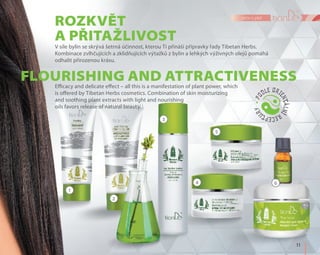 1
4
5
6
2
3
	11	
péče o pleť
Rozkvět
a přitažlivost
Flourishing and attractiveness
V síle bylin se skrývá šetrná účinnost, kterou Ti přináší přípravky řady Tibetan Herbs.
Kombinace zvlhčujících a zklidňujících výtažků z bylin a lehkých výživných olejů pomáhá
odhalit přirozenou krásu.
Efficacy and delicate effect – all this is a manifestation of plant power, which
is offered by Tibetan Herbs cosmetics. Combination of skin moisturizing
and soothing plant extracts with light and nourishing
oils favors release of natural beauty.
 
