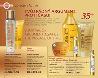 18
Tvůj pádný argument
proti času!
Your major
argument against
the passage of time!
Collagen Active
Jas, pružnost, pevnost a zdravá barva – to jsou
vlastnosti, podle kterých posuzujeme stav
pokožky a následně také věk! Kolagen je základní
složkou mládí a krásy Tvé pleti.
Čištění
Cleansing
2. Gelový čistící krém
Jemně čistí, zjemňuje a zklidňuje
pokožku. Dává pocit komfortu a
něžnosti.
Kód: 12701, 100 g
Delicate Cleanser for Face
Gently cleanses, softens and
soothes the skin, providing a sense
of comfort and softness.
Code: 12701, 100 g
1. Jemné hydratační tonikum
Čistí, osvěžuje, tonizuje a
uklidňuje pokožku obličeje, krku
a dekoltu.
Kód: 12712, 150 g
Delicate Moisturizing Toner for Face
Cleanses, refreshes, tones
and soothes the skin of the face,
neck and décolletage.
Code: 12712, 150 g
Péče při kuperóze
Care for skin with dilated skin vessels
3. Zpevňující esence
na kuperózu
Obnovuje tonus a elasticitu
kapilár, pomáhá eliminovat
viditelné žilky a zarudnutí
pleti.
Kód: 12706, 30 g
Anti-Couperose Firming Essence for Face
Restores firmness and elasticity
to the blood vessels, promotes
the disappearance of the couperose
and redness on the skin surface.
Code: 12706, 30 g
1
2
3
4
5 6
7
218,50 Kč / 8,50 € 401,60 Kč / 15,60 €405,70 Kč / 15,70 €
 