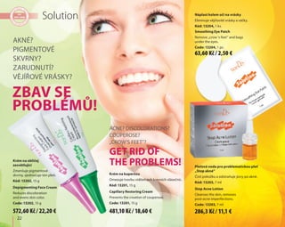 22
Solution
Krém na obličej
zesvětlující
Zmenšuje pigmentové
skvrny, sjednocuje tón pleti.
Kód: 13202, 15 g
Depigmenting Face Cream
Reduces discoloration
and evens skin color.
Code: 13202, 15 g
Pleťová voda pro problematickou pleť
„Stop akné“
Čistí pokožku a odstraňuje jizvy po akné.
Kód: 13203, 7 ml
Stop Acne Lotion
Cleanses the skin, removes
post-acne imperfections.
Code: 13203, 7 ml
Náplast kolem očí na vrásky
Eliminuje vějířovité vrásky a váčky.
Kód: 13204, 1 ks.
Smoothing Eye Patch
Remove „crow 's feet” and bags
under the eyes.
Code: 13204, 1 pc.
Akné?
Pigmentové
skvrny?
Zarudnutí?
Vějířové vrásky?
Acne? Discolorations?
Couperose?
„Crow’s feet”?
Zbav se
problémů!
Get rid of
the problems!
Krém na kuperózu
Omezuje tvorbu viditelných krevních vlásečnic.
Kód: 13201, 15 g
Capillary Restoring Cream
Prevents the creation of couperose.
Code: 13201, 15 g
572,60 Kč / 22,20 € 481,10 Kč / 18,60 €
63,60 Kč / 2,50 €
286,3 Kč / 11,1 €
 
