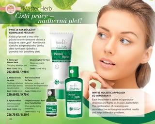 26
1. Čistící gel
Master Herb
Čistí póry, zklidňuje pleť.
Kód: 11319, 100 g
Cleansing Gel for Face
Cleans pores and
soothes.
Code: 11319, 100 g
3. Fytokorektor
Jemně vysušuje
mastnou pleť.
Kód: 11322, 10 g
"PhytoCorrector" Anti-
Acne Facial Lotion
It has gently drying
properties.
Code: 11322, 10 g
Čistá práce –
nádherná pleť!
2. Pleťová voda
na akne
Osvěžuje, zklidňuje
a stimuluje obnovu
narušené pleti.
Kód: 11320, 60 ml
Anti-Acne Lotion
for Face
Refreshes, soothes and
stimulates the regeneration
of damaged skin.
Code: 11320, 60 ml
Každý přípravek z této série
působí ve své vymezené oblasti a
bojuje na svém „poli“. Kombinace
čistícího a regeneračního účinku
dává vynikající výsledky a
pomáhá řešit problémy pleti.
PROČ JE TAK DŮLEŽITÝ
KOMPLEXNÍ PŘÍSTUP?
1
2
3
Master Herb
Each line center is active in a particular
direction and fights on its own „battlefield”.
The combination of cleansing and
reconstructive action gives excellent results
and helps solve skin problems.
WHY IS HOLISTIC APPROACH
SO IMPORTANT?
202,80 Kč / 7,90 €
250,60 Kč / 9,70 €
226,70 Kč / 8,80 €
 