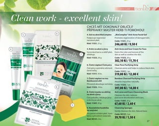 27
péče o pleť
5. Krém na akné a jizvy
Vyrovnává barvu a reliéf pleti,
zklidňuje.
Kód: 11323, 20 g
Anti-Acne and Scar Cream for Face
Evens the color and texture of the
skin as well as soothes the skin.
Code: 11323, 20 g
7. Čistící náplast na nos
Bambusové uhlí
Přirozeně absorbuje nečistoty.
Kód: 11325, 10 ks.
Bamboo Charcoal Purifying Strip
Absorbs impurities naturally.
Code: 11325, 1 pc.
Clean work - excellent skin!
CHCEŠ MÍT DOKONALÝ OBLIČEJ?
PŘÍPRAVKY MASTER HERB TI POMOHOU!
9. Kosmetická houbička
na umývání
Pro jemné očištění pleti. Vyro-
beno z přírodních materiálů.
Kód: 90137, 2 ks.
Cleansing Sponges
Gently cleanses the skin. Natural base.
Code: 90137, 2 pc.
4. Gel na akné BioComplex
Podporuje regeneraci
narušené pleti.
Kód: 11321, 25 g
„BioComplex” Anti-Acne Facial Gel
Promotes regeneration of damaged skin.
Code: 11321, 25 g
6. Čistící náplast Čisté póry
Čistí póry a pomáhá odstranit
černé tečky.
Kód: 11317, 10 ks.
Clear Pore Purifying Strip
Cleanses pores and helps to reduce black dots.
Code: 11317, 1 pc.
4
5 6
8
7
9
8. Čistící maska na obličej
na akné a jizvy
Čistí pokožku, redukuje jizvy
a skvrny po akné.
Kód: 11307, 35 g
Anti-acne and Scars Cleansing Mask
Cleanses the skin, reduces
post-acne discoloration and scars.
Code: 11307, 35 g
246,60 Kč / 9,50 €
302,10 Kč / 11,70 €
319,00 Kč / 12,00 €
397,00 Kč / 14,00 €
67,60 Kč / 2,60 €
39,70 Kč / 1,50 €
 