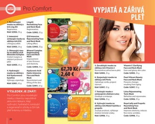 28
Pro Comfort VYPJATÁ A ZÁŘIVÁ
PLEŤ
5. Zesvětlující maska na
obličej a krk Vitamin C
Rovnoměrná zářivá barva pleti.
Kód: 52905, 35 g
Vitamin C Clarifying
Face and Neck Mask
Even and glossy skin color.
Code: 52905, 35 g
7. Tonizující maska s
omlazujícím efektem Lotos
Osvěžuje a omlazuje.
Kód: 52906, 35 g
Lotus Rejuvenating
Tonic Mask
Refreshes and rejuvenates.
Code: 52906, 35 g
6. Rozjasňující maska na
obličej a krk Perla
Zabraňuje vzniku projevů
stárnutí.
Kód: 52907, 35 g
Pearl Vibrant Beauty
Face and Neck Mask
Prevents changes
resulting from aging.
Code: 52907, 35 g
8. Vyživující maska na
obličej a krk Mateří kašička a
propolis
Zvyšuje pružnost, vyhlazuje
drobné mimické vrásky.
Kód: 52908, 35 g
Royal Jelly and Propolis
Nourishing Face
and Neck Mask
Improves elasticity, reduces
fine mimic wrinkles.
Code: 52908, 35 g
Pro Comfort jsou modelující
masky z tkaniny napuštěné
aktivními látkami. Mají
vyživující, hydratační, tonizující
a regenerační účinky a činí tak
pleť krásnou a mladou.
VÝSLEDEK JE ZNÁT!
1. Revitalizující
maska na obličej a
krk Ling Zhi
Regenerace.
Kód: 52902, 35 g
Lingzhi
Revitalizing Face
and Neck Mask
Regeneration.
Code: 52902, 35 g
3. Obnovující mas-
ka na obličej a krk
Minerální komplex
Zvýšení turgoru a
zlepšení pružnosti
pleti.
Kód: 52904, 35 g
Mineral Complex
Regenerating
Face and Neck
Mask
Improvement
of skin firmness
and elasticity.
Code: 52904, 35 g
2. Intenzivní
omlazující maska na
obličej a krk Q10
Liftingový efekt.
Kód: 52903, 35 g
Q10 Intensive
Rejuvenating Face
and Neck Mask
Lifting effect.
Code: 52903, 35 g
4. Hydratující
maska na obličej a
krk Hyaluronová
kyselina
Vyživuje a zpevňuje.
Kód: 52901, 35 g
Hyaluronic Acid
Hydro Intensive
Face and Neck
Mask
Nourishment and
lifting of the skin.
Code: 52901, 35 g
1
5
2
6
3
7
4
8
67,70 Kč /
2,60 €
 