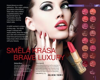 01
03
05
07
09
11
13
15
02
04
06
08
10
12
14
16
17
	3	
dekorativní kosmetika
	3	
Rtěnky Allure
Tato luxusní rtěnka vypadá na
rtech elegantně a půvabně.
Rtěnka je příjemná na dotek a
má výrazný vizuální efekt. Nanáší
se rovnoměrně, neroztéká se a
dlouho vydrží.
Kód: 80115, 3,8 g
Allure lipstick
Tasteful lipstick presents itself on your lips in
a sophisticated and noble way. It combines
pleasurable sensations and stunning visual
effect. It spreads evenly, does not move off
your lips but stays on them for a long time.
Code: 80115, 3,8 g
Smělá krása
Brave luxury
Krásná žena je ve všem
jedinečná... Vše v jejím vzhledu
je protkáno dokonalostí...
Ukaž světu svou smělost
a nepřekonatelný vkus!
Dynamické plné rty
Ti pomůžou okouzlit
svou krásou všechny
kolem sebe.
A stylish woman is unique
in every way... her whole
image is imbued with
impeccability. Show the world
your claw and unmatched
taste! Sensual luscious lips will
help amaze others around you
with your beauty.
282,50 Kč / 10,90 €
 