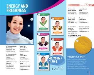 31
péče o pleť
13. Kosmetická
houbička
na umývání
Jemné čištění pleti.
Kód: 90136, 12 ks.
Cleansing Sponges
Gentle cleansing of
the skin.
Code: 90136, 12 pc.
12. Krémová
maska Rajče
Regenerace.
Kód: 50102, 18 g
Tomato
Cream Mask
Renewal.
Code: 50102, 18 g
11. Krémová
maska Mišpule
Zdravá pružnost.
Kód: 50105, 18 g
Loquat Cream
Mask
Healthy elasticity.
Code: 50105, 18 g
10. Krémová maska
Borůvky
Stahuje póry a
zpevňuje pleť.
Kód: 50103, 18 g
Blueberry Cream
Mask
Narrowing the pores
and improving face
contour.
Code: 50103, 18 g
9. Krémová maska
Hroznové víno
Svěžest.
Kód: 50104, 18 g
Grape
Cream Mask
Freshness.
Code: 50104, 18 g
8. Krémová maska
Zelený čaj
Mladistvost pleti.
Kód: 50101, 18 g
Green Tea
Cream Mask
Skin youth.
Code: 50101, 18 g
VÝSLEDEK JE ZNÁT!
Noční krémové masky nejen
že zbavují pokožku napětí po
náročném dni, ale pomáhají
vyrovnat se i se stresem.
Výsledkem jejich používání je
hydratovaná, vypnutá a svěží pleť
...I VEČER
ENERGY AND
FRESHNESS
10
8
11
9
12
13
43,70 Kč /
1,70 €
159,10 Kč / 6,20 €
 