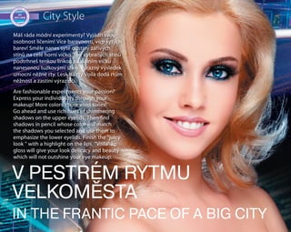 40
City Style
Máš ráda módní experimenty? Vyjádři svou
osobnost líčením! Více barevnosti, více sytých
barev! Směle nanes syté odstíny zářivých
stínů na celé horní víčko. Tón vybraných stínů
podtrhneš tenkou linkou na dolním víčku
nanesenou tužkovými stíny. Výrazný výsledek
umocní něžné rty. Lesk na rty Voilà dodá rtům
něžnost a zastíní výraz očí.
Are fashionable experiments your passion?
Express your individuality through your
makeup! More colors, more vivid tones!
Go ahead and use rich hues of shimmering
shadows on the upper eyelids. Then find
shadows in pencil whose color will match
the shadows you selected and use them to
emphasize the lower eyelids. Finish the "juicy
look " with a highlight on the lips. "Voila" lip
gloss will give your look delicacy and beauty
which will not outshine your eye makeup.
V PESTRÉM RYTMU
VELKOMĚSTA
IN THE FRANTIC PACE OF A BIG CITY
 