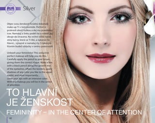 42
Silver
To hlavní
je ženskost
Femininity – in the center of attention
Objev svou ženskost! Svůdný dokonalý
make-up ti v tom pomůže. Pečlivě si
prokresli obočí tužkou a dej mu pravidelný
tvar. Namaluj si linku podél řas a rozetři její
okraje do ztracena. Na vrchní víčko nanes
stíny barvy, která se ti líbí, a nakonec to
hlavní... výrazně si namaluj rty. S takovým
líčením budeš vždycky v centru pozornosti.
Unleash your femininity! This seductive
perfect makeup will help you do this.
Carefully apply the pencil to your brows,
giving them the correct shape. Make a line
with a black pencil along the growth line
of the eyelashes, efface the borders, apply
shadows of any color you like to the upper
eyelid, and most importantly...
cover your lips with an intensive color.
With this makeup you will be in the center
of attention.
 