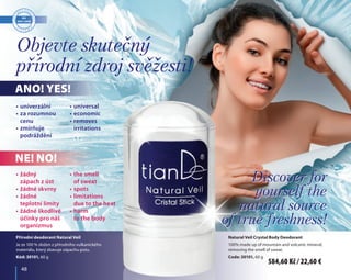 48	 48
Objevte skutečný
přírodní zdroj svěžesti!
Discover for
yourself the
natural source
of true freshness!
Přírodní deodorant Natural Veil
Je ze 100 % složen z přírodního vulkanického
materiálu, který zbavuje zápachu potu.
Kód: 30101, 60 g
Natural Veil Crystal Body Deodorant
100% made up of mountain and volcanic mineral,
removing the smell of sweat.
Code: 30101, 60 g
•	univerzální
•	za rozumnou 	
	 cenu
•	zmírňuje 	
	 podráždění
•	universal
•	economic
•	removes 	
	 irritations
•	žádný 	
	 zápach z úst
•	žádné skvrny
•	žádné 	
	 teplotní limity
•	žádné škodlivé	
	 účinky pro náš	
	 organizmus
•	the smell 	
	 of sweat
•	spots
•	limitations 	
	 due to the heat
•	harm 	
	 to the body
Ano! Yes!
Ne! No!
Discover for
yourself the
natural source
of true freshness!
584,60 Kč / 22,60 €
 
