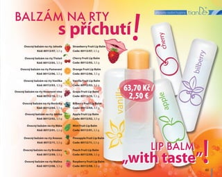 přípravky osobní hygieny
49
LIP BALM
!„with taste”
LIP BALM
!
!BALZÁM NA RTY
s příchutí
„with taste”
Strawberry Fruit Lip Balm
Code: 80112/07, 3,5 g
Ovocný balzám na rty Jahoda
Kód: 80112/07, 3,5 g
Vanilla Fruit Lip Balm
Code: 80112/03, 3,5 g
Ovocný balzám na rty Vanilka
Kód: 80112/03, 3,5 g
Apple Fruit Lip Balm
Code: 80112/02, 3,5 g
Ovocný balzám na rty Jablko
Kód: 80112/02, 3,5 g
Peach Fruit Lip Balm
Code: 80112/09, 3,5 g
Ovocný balzám na rty Broskev
Kód: 80112/09, 3,5 g
Cherry Fruit Lip Balm
Code: 80112/05, 3,5 g
Ovocný balzám na rty Třešeň
Kód: 80112/05, 3,5 g
Grape Fruit Lip Balm
Code: 80112/10, 3,5 g
Ovocný balzám na rty Hroznové víno
Kód: 80112/10, 3,5 g
Mint Fruit Lip Balm
Code: 80112/01, 3,5 g
Ovocný balzám na rty Máta
Kód: 80112/01, 3,5 g
Raspberry Fruit Lip Balm
Code: 80112/08, 3,5 g
Ovocný balzám na rty Malina
Kód: 80112/08, 3,5 g
Оrange Fruit Lip Balm
Code: 80112/06, 3,5 g
Ovocný balzám na rty Pomeranč
Kód: 80112/06, 3,5 g
Bilberry Fruit Lip Balm
Code: 80112/04, 3,5 g
Ovocný balzám na rty Borůvky
Kód: 80112/04, 3,5 g
Pineapple Fruit Lip Balm
Code: 80112/11, 3,5 g
Ovocný balzám na rty Ananas
Kód: 80112/11, 3,5 g
63,70 Kč /
2,50 €
 