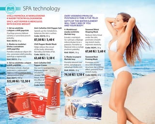 52
4. Modelovací
maska na břicho
Mořské řasy
Extrakt z mořských
řas vyživuje a zlepšuje
mikrocirkulaci krve v
pokožce. Pomáhá vy-
hlazovat strie a zvyšuje
pružnost pokožky.
Kód: 50241, 30 g
Seaweed Waist
Shaping Mask
Reduces fatty tissue
under the skin,
promotes smooth-
ing stretch marks,
improves elasticity.
Code: 50241, 30 g
5. Maska na poprsí
Mořské řasy
Pomáhá obnovit tvar
prsou, zpevňuje je a
zabraňuje vzniku strií.
Kód: 50242, 30 g
Seaweed Bust
Firming Mask
Promotes recon-
struction of breast
structure, has a lifting
effect, prevents from
stretch marks.
Code: 50242, 30 g
SPA technology
1. Sůl na celulitidu
s olejem z chilli papriček
Zrychluje procesy látkové
výměny a vyrovnává povrch
pokožky.
Kód: 30210, 80 g
Anti-Cellulite Chili Pepper Salt
Speeds up the metabolism,
balances the skin's surface.
Code: 30210, 80 g
2. Maska na modelaci
břicha s extraktem
chilli papričky
Pomáhá redukovat objem bři-
cha, vyrovnává reliéf pokožky,
zpevňuje a napíná kůži.
Kód: 30212, 35 g
Chili Pepper Model Mask
Helps reduce the circuit
of the body, eliminates
flaccidity and folds of fat.
Code: 30212, 35 g
3. Sůl na celulitidu s olejem
z chilli papriček
Má hřejivý účinek, zlepšuje
prokrvení a „nabourává“
tukovou vrstvu, snižuje efekt
„pomerančové kůry“.
Kód: 30211, 100 g
Anti-Cellulite Chili
Pepper Cream
Has warming properties,
improves blood
circulation,
„breaks” fatty
tissue, reduces
the effect of
„orange peel”.
Code: 30211, 100 g
Dary vodního prvku se
postarají o Tebe a Tvé tělo!
Gifts of the water element
will take care of you
and your body!
1
2
3
4
5
Chilli paprička je nemilosrdná
k nadbytečným kilogramům
Spicy, hot pepper is merciless
with excess weight
87,50 Kč / 3,40 €
67,60 Kč / 2,60 €
79,50 Kč / 3,10 €
63,60 Kč / 2,50 €
322,00 Kč / 12,50 €
 