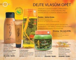 1
2
3
56
1. Pečující sada o vlasy
„Šampon a maska
s extraktem ženšenu“
Intenzivní výživa a růst.
Kód: 20101, 220 + 100 g
Panax Special Anti Dandruff
Shampoo and Mask
Intense nutrition and growth.
Code: 20101, 220 + 100 g
2. Vyživující šampon
s kořenem ženšenu
Ženšen nasycuje vlasy komplexem
vitaminů a stopových prvků, obno-
vuje jejich přirozenou krásu a sílu.
Kód: 20102, 450 ml
Nourishing Shampoo with Ginseng Root
Ginseng, saturating the hair with vitamins
and microelements complex, restores their
natural beauty and strength.
Code: 20102, 450 ml
3. Obnovující balzám
s výtažky ženšenu
Chrání vlasy před vysoušením,
stimuluje jejich růst a
zabraňuje jejich vypadávání.
Kód: 20115, 500 g
Ginseng hair repair balm
Protects against moisture loss,
stimulates hair growth and
prevents hair loss.
Code: 20115, 500 g
ŠAMPONY A KONDICIONÉRY Z PŘÍRODNÍCH
INGREDIENCÍ JSOU SKVĚLÝ NÁSTROJ PRO
NAVRÁCENÍ SÍLY A ENERGIE VAŠIM VLASŮM!
SHAMPOOS AND LOTIONS BASED ON NATURAL
INGREDIENTS  THE PERFECT REMEDY FOR RESTORING
STRENGTH AND ENERGY TO YOUR HAIR.
Ženšen – kořen života
Ginseng - the root of life
DEJTE VLASŮM OPĚT
 Omlazuje kožní buňky hlavy;
 zabraňuje vypadávání vlasů;
 vyživuje vlasy vitamíny a stopovými prvky
 rejuvenates the scalp cells;
 prevents hair loss;
 saturates the hair with vitamins
and microelements
282,30 Kč / 10,90 € 258,40 Kč / 10,00 € 334,00 Kč / 12,90 €
 