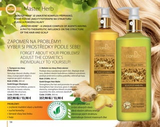 58
Master Herb
Zapomeň na problémy!
Vyber si prostředky podle sebe!
Forget about your problems!
Adjust the cosmetics
individually to yourself!
•	zvýšené maštění vlasů u kořínků
•	suché konečky
•	lámavé vlasy bez lesku
•	lupy
aktivuje prokrvení
a růst zdravých vlasů
dává vlasům zářivou energii
obnovuje jejich strukturu
normalizuje činnost mazovych žlaz
Problémy:
1. Šampon na vlasy 	
Zlatý zázvor
Stimuluje vlasové cibulky, chrání
vlasy, zvyšuje jejich objem a
regeneruje jejich strukturu.
Kód: 21308, 300 ml
Gold Ginger Shampoo
Stimulates hair follicles, protects
the hair, increases volume,
rebuilds the structure.
Code: 21308, 300 ml
2. Balzám na vlasy Zlatý zázvor
Posiluje vlasy a podporuje jejich růst. Zlepšuje struk-
turu, dodává vlasům hedvábnou měkkost a pružnost,
posiluje prokrvení a výživu pokožky, odstraňuje lupy.
Kód: 21309, 300 ml
Gold Ginger Hair Balm
Strengthens the hair and promotes its growth.
Strengthens hair structure, gives it silkiness,
elasticity, strengthens blood circulation and
nourishes the skin, removes dandruff.
Code: 21309, 300 ml
„Master Herb” je unikátní komplex přípravků,
které působí jako fytoterapie na strukturu
vlasů a pokožku hlavy
„Master Herb” - a unique complex of agents having
a phyto-therapeutic influence on the structure
of the hair and scalp
1
2
357,90 Kč / 13,90 € 357,90 Kč / 13,90 €
 