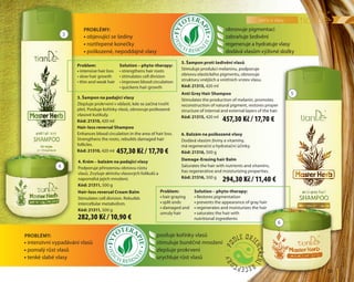 péče o vlasy
	59	
6. Balzám na poškozené vlasy
Dodává vlasům živiny a vitamíny,
má regenerační a hydratační účinky.
Kód: 21316, 500 g
Damage-Erasing hair Balm
Saturates the hair with nutrients and vitamins,
has regenerative and moisturizing properties.
Kód: 21316, 500 g
4. Krém – balzám na padající vlasy
Podporuje přirozenou obnovu růstu
vlasů. Zvyšuje aktivitu vlasových folikulů a
napomáhá jejich množení.
Kód: 21311, 500 g
Hair-loss reversal Cream Balm
Stimulates cell division. Rebuilds
intercellular metabolism.
Kód: 21311, 500 g
Problémy:
5. Šampon proti šedivění vlasů
Stimuluje produkci melaninu, podporuje
obnovu elastického pigmentu, obnovuje
strukturu vnějších a vnitřních vrstev vlasu.
Kód: 21315, 420 ml
Anti Grey Hair Shampoo
Stimulates the production of melanin, promotes
reconstruction of natural pigment, restores proper
structure of internal and external layers of the hair.
Kód: 21315, 420 ml
3. Šampon na padající vlasy
Zlepšuje prokrvení v oblasti, kde se začíná tvořit
pleš. Posiluje kořínky vlasů, obnovuje poškozené
vlasové kutikuly.
Kód: 21310, 420 ml
Hair-loss reversal Shampoo
Enhances blood circulation in the area of hair loss.
Strengthens the roots, rebuilds damaged hair
follicles.
Kód: 21310, 420 ml
3
4
5
obnovuje pigmentaci
zabraňuje šedivění
regeneruje a hydratuje vlasy
dodává vlasům výživné složky
posiluje kořínky vlasů
stimuluje buněčné množení
zlepšuje prokrvení
urychluje růst vlasů
Problem:
• hair graying
• split ends
• damaged and
unruly hair
Problem:
• intensive hair loss
• slow hair growth
• thin and weak hair
•	intenzivní vypadávání vlasů
•	pomalý růst vlasů
•	tenké slabé vlasy
Problémy:
•	objevující se šediny
•	roztřepené konečky
•	poškozené, nepoddajné vlasy
Solution – phyto-therapy:
• strengthens hair roots
• stimulates cell division
• improves blood circulation
• quickens hair growth
Solution – phyto-therapy:
• Restores pigmentation
• prevents the appearance of gray hair
• regenerates and moisturizes the hair
• saturates the hair with
nutritional ingredients
6
457,30 Kč / 17,70 €
457,30 Kč / 17,70 €
294,30 Kč / 11,40 €
282,30 Kč / 10,90 €
 