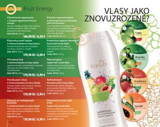 Vlasy jako
znovuzrozené?
	 60
Fruit Energy
5. Krémový balzám na vlasy Papája
Eliminuje třepení a vypadávání vlasů,
neutralizuje činnost škodlivých složek
laků, pěn a gelů.
Kód: 20114, 250 g
Papaya Hair Cream-Balm
Reduces splitting and hair loss,
neutralizes the influence of harmful
ingredients included in hair styling
lacquers, foams and gels.
Code: 20114, 250 g
3. Krémový balzám na vlasy Jojoba
Jojobový extrakt má hydratační vlastnosti.
Vlasy jsou po něm hebké a mají
hedvábný lesk.
Kód: 20112, 250 g
Jojoba Hair Cream-Balm
Jojoba extract has moisturizing
properties. It gives hair softness
and silky shine.
Code: 20112, 250 g
Přirozený lesk Natural glow
4. Krémový balzám na vlasy Jahoda
Zvyšuje vitalitu vlasů, tónuje a vyživuje.
Řeší problémy mastných vlasů.
Kód: 20113, 250 g
Strawberry Hair Cream-Balm
Restores hair vitality, refreshes
and nourishes the hair. Solves the
problem of greasy hair.
Code: 20113, 250 g
Povzbuzení vlasů Refreshment
1. Šampon regenerační Ovocná
energie
Ovocné výtažky posilují vlasy a dávají
jim lesk a pružnost. Aktivní složky
přispívají k odstranění lupů.
Kód: 20118, 200 ml
Fruit Energy Recovery Shampoo
with fruit essences
Fruit ingredients strengthen the
hair, giving it a velvety luster and
elasticity. The active ingredients
eliminate dandruff.
Code: 20118, 200 ml
Vitamínová regenerace Vitamin reconstruction
2. Krémový balzám na vlasy Guava
Proniká hluboko do vlasu a dodává
mu živiny, vitamin C a kyslík.
Kód: 20111, 250 g
Guava Hair Cream-Balm
Penetrates the hair, filling it
with nutrients, vitamin C and
oxygen.
Code: 20111, 250 g
Přípravky proti lupům Protection against dandruff
Zbavení se roztřepených
konečků
Deliverance from split
ends
1
3
5
2
4
166,90 Kč / 6,50 €
178,90 Kč / 6,90 €
178,90 Kč / 6,90 €
178,90 Kč / 6,90 €
178,90 Kč / 6,90 €
 