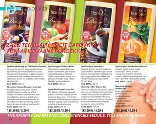 62
Sprchový krémový gel Čokoládová fantazie
To pravé pro ty, kteří milují sladké! Úchvat-
ný krémový gel smetanové textury učiní z
koupele skutečný zážitek a naplní koupelnu
podmanivou vůní čokolády. Má relaxační a
uklidňující účinky. Tvá pokožka bude hladká
jako hedvábí.
Kód: 33703, 200 ml
Chocolate Fantasy Shower Cream Gel
Excellent choice if you have a sweet
tooth ! Amazing creamy gel with a
creamy consistency will turn your bath
into a fabulous pleasure and fill your
bathroom with a wonderful aroma of
chocolate. The gel has relaxing proper-
ties and makes the skin smooth as silk.
Code: 33703, 200 ml
Dolce Vita
The aromas charm and consistencies seduce, you are in heaven
Zažij ten blahý pocit čarovných
vůní a hedvábné pokožky...
Zažij ten blahý pocit čarovných
vůní a hedvábné pokožky...
Sprchový gel Mandarinkový dezert
Výrazná, veselá, něžná, sladká
a vzrušující. Taková je vůně
mandarinek, která tě povzbudí
a osvěží. Gel čistí a tonizuje pleť, čistí
mysl a pomáhá bojovat proti únavě.
Kód: 33701, 200 ml
Mandarin Dessert
Shower Gel
Bright and cheerful,
gentle, sweet,
invigorating scent
of mandarin
refreshes and gives
you energy.
Code: 33701, 200 ml
Sprchový gel Ranní káva
Nejlepší způsob, jak začít nový den,
je povzbudivá a povzbuzující sprcha.
Dopřej si toto potěšení každý den se
sprchovým gelem Ranní káva. Gel
osvěží tvou pokožku a povzbudí
tě vůní kávy.
Kód: 33702, 200 ml
Morning Coffee Shower Gel
The most pleasant way to start a good
day is an energizing and invigorating
shower. Give yourself this pleasure
every morning with the „Morning
Coffee” shower gel. The gel refreshes
your skin and stimulates with the
wonderful aroma of coffee.
Code: 33702, 200 ml
Sprchový gel Jablkový kolač
Něha ovoce a úžasná krémová
textura krémového gelu Ti dodá
skutečně božský pocit blaha.
Lehká vzdušná pěna šetrně čistí
pokožku. Pokožka bude měkká,
hladká a provoněná létem.
Kód: 33704, 200 ml
Apple Pie Shower Cream Gel
The delicacy of fruit and a lovely
creamy consistency of the gel will
give your skin a sense of real bliss.
Light and fluffy foam gently cleanses
the skin, making it soft, smooth and
smelling of summer aroma.
Code: 33704, 200 ml
135,30 Kč / 5,20 € 135,20 Kč / 5,20 € 135,20 Kč / 5,20 € 135,20 Kč / 5,20 €
 