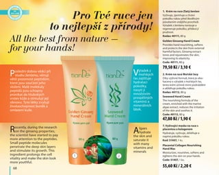 68
1. Krém na ruce Zlatý ženšen
Vyživuje, zjemňuje a chrání
pokožku rukou před škodlivým
působením vnějšího prostředí.
Výtažek z ženšenu tonizuje a
regeneruje pokožku, přidává jí
pružnost.
Kodas: 40111, 80 g
Golden Ginseng Hand Cream
Provides hand nourishing, softens
and protects the skin from external
harmful factors. Ginseng extract
tones and rejuvenates the skin,
improving its elasticity.
Code: 40111, 80 g
2. Krém na ruce Mořské řasy
Díky výživné formuli, která je obo-
hacena o výtažek z mořských řas,
tento krém účinně mírní podráždění
a uklidňuje pokožku rukou.
Kodas: 40112, 80 g
Seaweed Hand Cream
The nourishing formula of the
cream, enriched with the marine
algae extract, reduces the irritation
of the skin and soothes it.
Code: 40112, 80 g
Výtažek z
mořských
řas zajišťuje
hydrataci
pokožky,
nasytí ji
množstvím
prospěšných
vitamínů a
minerálních
látek.
Algaes
hydrate
the skin and
saturate it
with many
vitamins and
minerals
Poslední dobou vědci při
studiu ženšenu, věnují
větší pozornost peptidům,
které jsou součástí jeho
složení. Malé molekuly
peptidů jsou schopny
pronikat do hlubokých
vrstev kůže a stimulují její
obnovu. Tyto látky zvyšují
životaschopnost buněk a
omlazení kuže.
Recently, during the research
on the ginseng properties,
the scientist have started to pay
more attention to the peptides.
Small peptide molecules
penetrate the deep skin layers
and stimulate its growth. This
ingredient prolongs the cell
vitality and make the skin look
more youthful.
Pro Tvé ruce jen
to nejlepší z přírody!
All the best from nature –
for your hands!
7. Vyživující maska na ruce s
placentou a kolagenem
Hydratuje, vyživuje, zklidňuje a
napíná pokožku rukou.
Kod: 51407, 1 ks.
Placental Collagen Nourishing
Hand Mas
Moisturizes, nourishes, softens and
tightens the skin on your hands.
Code: 51407, 1 ks.
1 2
55,60 Kč / 2,20 €
47,80 Kč / 1,90 €
79,50 Kč / 3,10 €
 