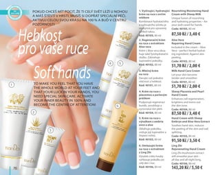 70
1
2
3
Pokud chceš mít pocit, že ti celý svět leží u nohou
a máš štěstí v hrsti, musíš si dopřát speciální péči.
Aktivuj celou svou krásu na 100 % a buď v centru
pozornosti
To make you feel that you have
the whole world at your feet and
that your luck in your hands, you
need special skin care. Activate
your inner beauty in 100% and
become the centre of attention!
Hebkost
pro vaše ruce
Soft hands
2. Regenerační krém
na ruce s extraktem
Aloe vera
Krém s Aloe vera obsa-
huje také fytohydratační
složku. Zabraňuje
šupinatění pokožky.
Kód: 40102, 80 ml
Aloe Vera
Repairing Hand Cream
Included in the cream – Aloe
Vera – perfect herbal hydrat-
ing ingredient. Against skin
peeling.
Code: 40102, 80 ml
1. Vyživující, hydratující
krém na ruce s ovčím
mlékem
Kombinace hydratačního
a vyživujícího účinku je
nezbytná pro upravený
vzhled rukou.
Kód: 40105, 80 ml
Nourishing Moistening Hand
Cream with Sheep Milk
Unique fusion of nourshing
and hydrating properties – for
your well cared-for hands.
Code: 40105, 80 ml
3. Mléčný krém
na ruce
Darujte své pokožce
vláčnost a hebkost.
Kód: 40101, 80 ml
Milk Hand Care Cream
Let your skin become
tender and smoother.
Code: 40101, 80 ml
4. Krém na ruce s
placentou a perlovým
práškem
Podporuje regeneraci
buněk, zesvětluje a
vyrovnává tón pleti.
Kód: 40104, 80 ml
Sheep Placenta and Pearl
Hand Cream
Enhances cell regeneration,
brightens and evens out
the skin tone.
Code: 40104, 80 ml
5. Krém na ruce s
výtažkem z embria
ovce a aloe
Zklidňuje pokožku,
snižuje její šupinatění a
třepení nehtů.
Kód: 40103, 80 ml
Hand Cream with Sheep
Embryo and Aloe Vera Extract
Soothes hand skin, reduces
the peeling of the skin and nail
splitting.
Code: 40103, 80 ml
6. Omlazující krém
na ruce s extraktem
z Ling Zhi
Výtažek z této houby
vyhlazuje pokožku po
celý den i noc.
Kód: 40106, 80 ml
Ling Zhi
Rejuvenating Hand Cream
Ling Zhi mushroom extract
will smoothe your skin -
all day and all night long.
Code: 40106, 80 ml
4 5
6
87,50 Kč / 3,40 €
51,70 Kč / 2,00 €
51,70 Kč / 2,00 €
87,50 Kč / 3,40 €
91,50 Kč / 3,50 €
143,20 Kč / 5,50 €
 