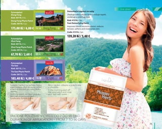 Fytonáplast
Dong Feng
Kód: 30119, 4 ks.
Dong Feng Phyto Patch
Code: 30119, 4 pc.
Fytonáplast
Zhui Feng
Kód: 30114, 4 ks.
Zhui Feng Phyto Patch
Code: 30114, 4 pc.
Fytonáplast
Tie Gao
Kód: 30113, 2 ks.
Tie Gao Phyto Patch
Code: 30113, 2 pc.
Detoxikační náplast na nohy
Zlepšuje mikrocirkulaci krve a snižuje napětí,
změkčuje a zvláčňuje kůži.
Kód: 41314, 2 ks.
Feet Detoxifying Patch
Improves blood microcirculation, reduces
tension, softens and moisturizes skin.
Code: 41314, 2 pc.
Nalepte náplast na suchou čistou
kůži (nejlépe před devátou večer)
a nechte působit po celou dobu
spánku
Stick the patch on clean and dry
skin before going to bed
(preferably before 9 pm)
Ráno náplast odlepte a opláchněte
si chodidla.
In the morning peel off
the used patch and rinse
your feet with water
Vhodné používat v cyklu od 7 do 90 dnů
Duration of application – from 7 to 90 days
	75	
linie zdraví
139,20 Kč / 5,40 €
175,00 Kč / 6,80 €
67,70 Kč / 2,60 €
103,40 Kč / 4,00 €
 
