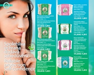 Nephritic Freshness Night
Sanitary Pads with Herbal Extract
Code: 61907, 10 pc.
Noční menstruační vložky s
použitím bylin Nefritová svěžest
Kód: 61907, 10 ks.
Spolehlivá
ochrana
dodává
sebedůvěru
Reliable
protection -
self-confidence
Nephritic Freshness Day Sanitary
Pads with Herbal Extract
Code: 61906, 10 pc.
Menstruační vložky s použitím
bylin Nefritová svěžest
Kód: 61906, 10 ks.
Nephritic Freshness Panty Liners
with Herbal Extract
Code: 61905, 20 pc.
Denní vložky s použitím bylin
Nefritová svěžest
Kód: 61905, 20 ks.
Denní vložky s použitím
bylin a mentolem
Nefritová svěžest
Kód: 61909, 20 ks.
Nephritic Freshness
Panty Liners with Mint
And Herbal Extracts
Code: 61909, 20 pc.
Supertenké vložky s
použitím bylin Nefritová
svěžest
Kód: 61908, 18 ks.
Nephritic Freshness
Ultra Thin Panty Liners
with Herbal Extracts
Code: 61908, 18 pc.
Denní supertenké
vložky s použitím bylin
a mentolem Nefritová
svěžest
Kód: 61910, 18 ks.
Nephritic Freshness
Ultra Thin Panty Liners
With Mint and Herbal
Extracts
Code: 61910, 18 pc.
Denní vložky s
extraktem aloe Nefritová
svěžest
Kód: 61911, 20 ks.
Nephritic Freshness
Panty Liners with
Aloe Extract
Code: 61911, 20 pc.
Spolehlivá
ochrana
dodává
sebedůvěru
Reliable
protection -
self-confidence	 76
127,20 Kč / 4,90 €
127,20 Kč / 4,90 €
139,20 Kč / 5,40 €
123,20 Kč / 4,80 €
111,30 Kč / 4,30 €
111,30 Kč / 4,30 €
139,20 Kč / 5,40 €
 