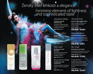 Zelená svěžest Green freshness
Green Fresh
Parfémovaná voda pro ženy
Jiskrné aroma utkané z buketu
exotických květin a koření pro
něžnou a elegantní ženu.
Kód: 70107, 30 ml
Green freshnessGreen freshness
Parfémovaná voda pro ženyParfémovaná voda pro ženy
Jiskrné aroma utkané z buketuJiskrné aroma utkané z buketuJiskrné aroma utkané z buketuJiskrné aroma utkané z buketu
exotických květin a koření pro
Green Fresh Eau de Toilette
Shiny aroma, woven from a bou-
quet of exotic flowers and herbs –
for a delicate and tasteful woman.
Code: 70107, 30 ml
Krystalová láska Crystal love
Parfémovaná voda
Crystal Love
Vzdušná, květinová nevtíravá
vůně pro smělou a atraktivní
ženu.
Kód: 70111, 25 ml
Crystal loveCrystal loveCrystal love
Vzdušná, květinová nevtíraváVzdušná, květinová nevtíraváVzdušná, květinová nevtíravá
vůně pro smělou a atraktivní
Crystal Love Eau de Toilette
Heavenly, floral and casual aroma
for an energetic and seductive
woman.
Code: 70111, 25 ml
Absolutní dáma Absolute lady
Zelená svěžest Green freshness
Absolutní dáma
Parfémovaná voda
Absolute Lady
Energické i něžné kořeněné
citrusové aroma pro ženskou
a svůdnou osobnost.
Kód: 70110, 30 ml
Green freshnessGreen freshness
Absolute lady
Green freshness
Absolute ladyAbsolute lady
citrusové aroma pro ženskou
Absolute Lady Eau de Toilette
Explosive gentle herbal-citrus
aroma for a feminine and
seductive lady.
Code: 70110, 30 ml
Kód: 70107, 30 ml
Můj anděl My Angel
Krystalová láska
Parfémovaná voda
Krystalová láskaKrystalová láska Crystal love
Crystal Love Eau de Toilette
Můj anděl
Parfémovaná voda
My Angel
Velkolepý květinový buket
pro romantickou ženu
okřídlenou láskou.
Kód: 70113, 30 ml
Crystal loveCrystal loveCrystal love
My AngelMy AngelMy AngelMy Angel
Krystalová láskaKrystalová láska Crystal love
My AngelMy Angel
My Angel Eau de Toilette
Amazing floral bouquet for a roman-
tic and winged with love woman.
Code: 70113, 30 ml
Ženský živel lehkosti a elegance
Feminine element of lightness
and sophisticated taste
246,60 Kč / 9,60 €
445,40 Kč / 17,30 €
469,30 Kč / 18,20 €
429,60 Kč / 16,60 €
 